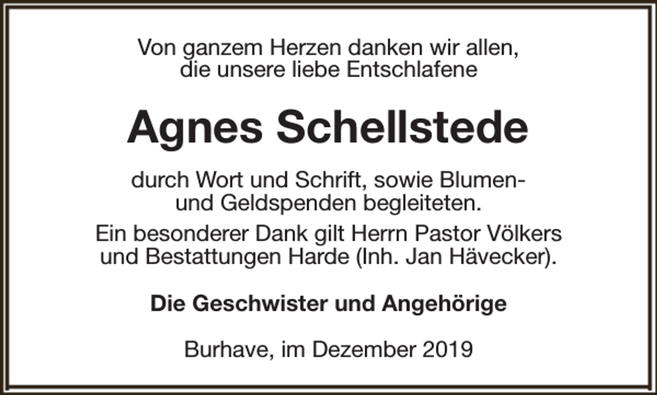 <p>Von ganzem Herzen danken wir allen,<br />die unsere liebe Entschlafene</p><p>Agnes Schellstede<br />durch Wort und Schrift, sowie Blumenund Geldspenden begleiteten.<br />Ein besonderer Dank gilt Herrn Pastor Völkers<br />und Bestattungen Harde (Inh. Jan Hävecker).<br />Die Geschwister und Angehörige<br />Burhave, im Dezember 2019</p>