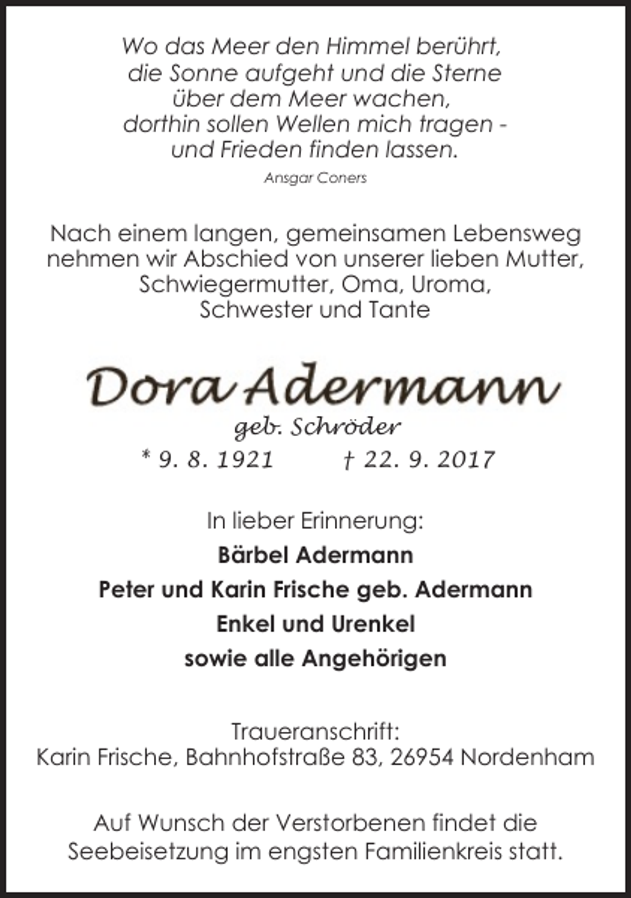 <p>Wo das Meer den Himmel berührt,<br />die Sonne aufgeht und die Sterne<br />über dem Meer wachen,<br />dorthin sollen Wellen mich tragen und Frieden finden lassen.<br />Ansgar Coners</p><p>Nach einem langen, gemeinsamen Lebensweg<br />nehmen wir Abschied von unserer lieben Mutter,<br />Schwiegermutter, Oma, Uroma,<br />Schwester und Tante</p><p>geb. Schröder<br />* 9. 8. 1921<br />† 22. 9. 2017</p><p>In lieber Erinnerung:<br />Bärbel Adermann<br />Peter und Karin Frische geb. Adermann<br />Enkel und Urenkel<br />sowie alle Angehörigen<br />Traueranschrift:<br />Karin Frische, Bahnhofstraße 83, 26954 Nordenham<br />Auf Wunsch der Verstorbenen findet die<br />Seebeisetzung im engsten Familienkreis statt.</p>