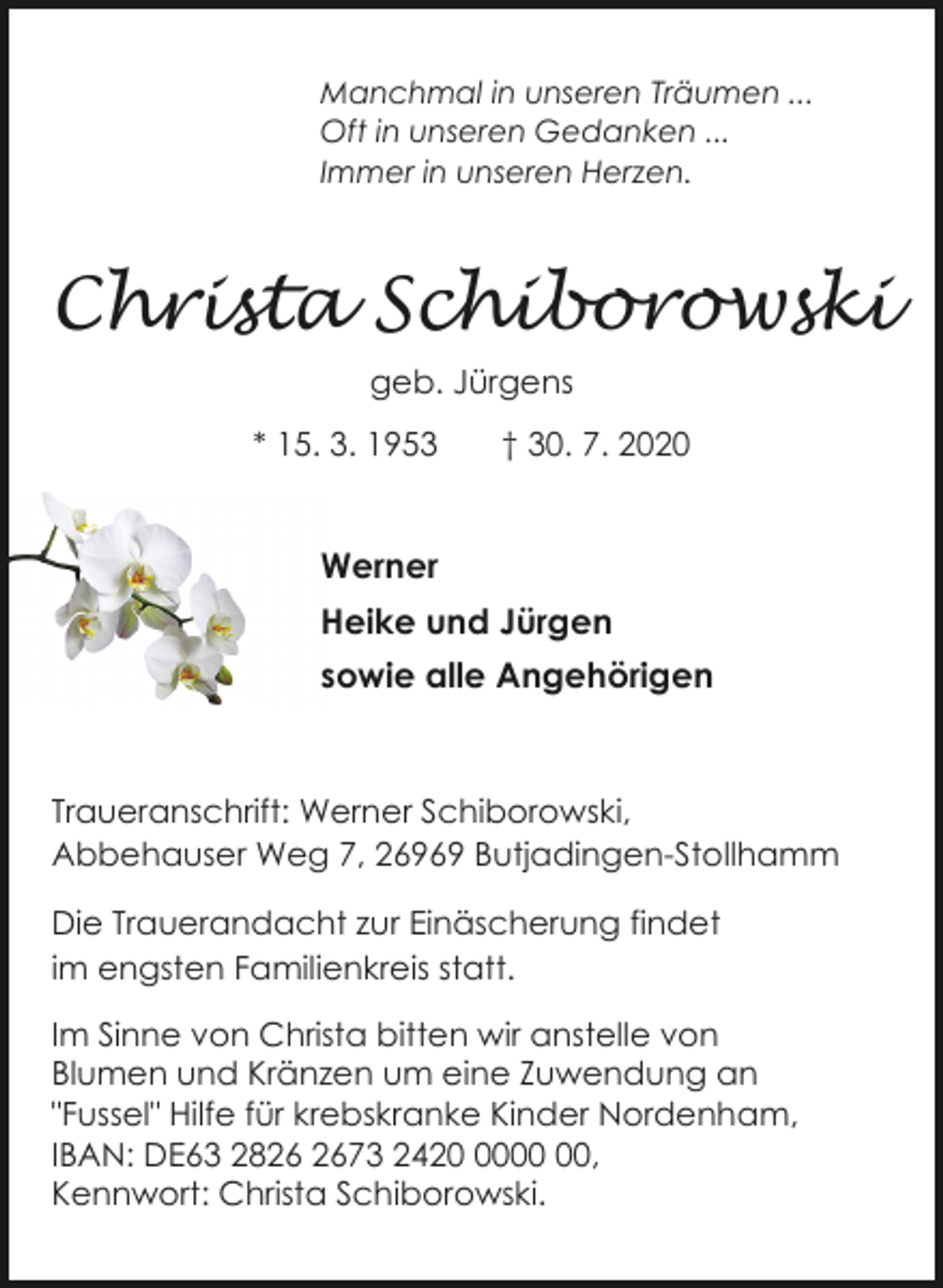 <p>Manchmal in unseren Träumen ...<br />Oft in unseren Gedanken ...<br />Immer in unseren Herzen.</p><p>Christa Schiborowski<br />geb. Jürgens<br />* 15. 3. 1953</p><p>† 30. 7. 2020</p><p>Werner<br />Heike und Jürgen<br />sowie alle Angehörigen</p><p>Traueranschrift: Werner Schiborowski,<br />Abbehauser Weg 7, 26969 Butjadingen-Stollhamm<br />Die Trauerandacht zur Einäscherung findet<br />im engsten Familienkreis statt.<br />Im Sinne von Christa bitten wir anstelle von<br />Blumen und Kränzen um eine Zuwendung an<br />"Fussel" Hilfe für krebskranke Kinder Nordenham,<br />IBAN: DE63 2873 2420,<br />Kennwort: Christa Schiborowski.</p>