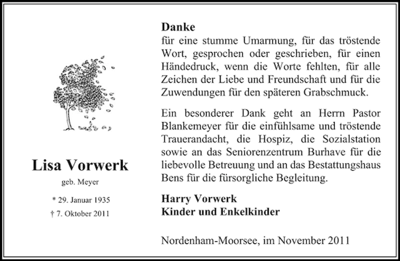 <p>Danke<br />für eine stumme Umarmung, für das tröstende<br />Wort, gesprochen oder geschrieben, für einen<br />Händedruck, wenn die Worte fehlten, für alle<br />Zeichen der Liebe und Freundschaft und für die<br />Zuwendungen für den späteren Grabschmuck.</p><p>Lisa Vorwerk<br />geb. Meyer<br />* 29. Januar 1935<br />† 7. Oktober 2011</p><p>Ein besonderer Dank geht an Herrn Pastor<br />Blankemeyer für die einfühlsame und tröstende<br />Trauerandacht, die Hospiz, die Sozialstation<br />sowie an das Seniorenzentrum Burhave für die<br />liebevolle Betreuung und an das Bestattungshaus<br />Bens für die fürsorgliche Begleitung.<br />Harry Vorwerk<br />Kinder und Enkelkinder<br />Nordenham-Moorsee, im November 2011</p>