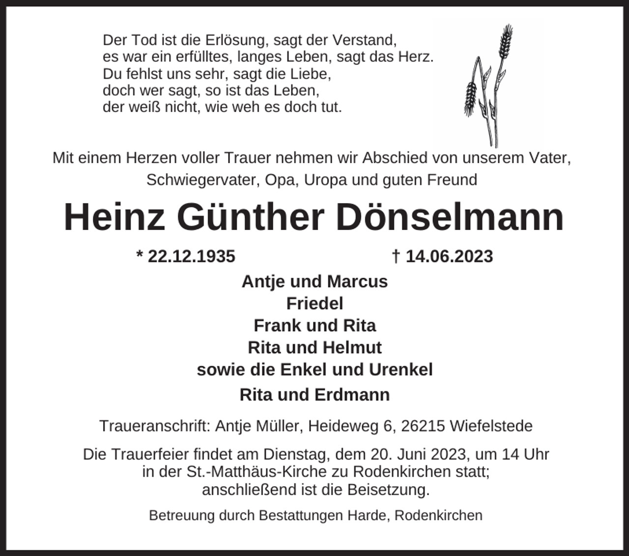 <p>Der Tod ist die Erlösung, sagt der Verstand,<br />es war ein erfülltes, langes Leben, sagt das Herz.<br />Du fehlst uns sehr, sagt die Liebe,<br />doch wer sagt, so ist das Leben,<br />der weiß nicht, wie weh es doch tut.</p><p>Mit einem Herzen voller Trauer nehmen wir Abschied von unserem Vater,<br />Schwiegervater, Opa, Uropa und guten Freund</p><p>Heinz Günther Dönselmann<br />* 22.12.1935</p><p>† 14.06.2023</p><p>Antje und Marcus<br />Friedel<br />Frank und Rita<br />Rita und Helmut<br />sowie die Enkel und Urenkel<br />Rita und Erdmann<br />Traueranschrift: Antje Müller, Heideweg 6, 26215 Wiefelstede<br />Die Trauerfeier findet am Dienstag, dem 20. Juni 2023, um 14 Uhr<br />in der St.-Matthäus-Kirche zu Rodenkirchen statt;<br />anschließend ist die Beisetzung.<br />Betreuung durch Bestattungen Harde, Rodenkirchen</p>