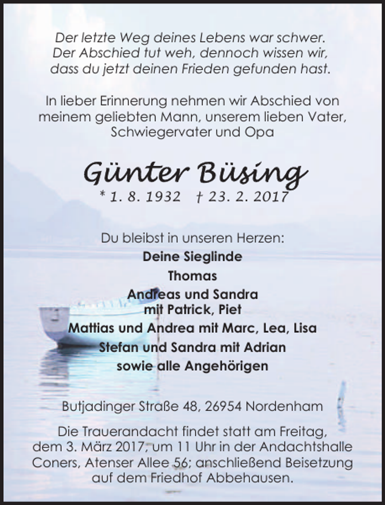 <p>Der letzte Weg deines Lebens war schwer.<br />Der Abschied tut weh, dennoch wissen wir,<br />dass du jetzt deinen Frieden gefunden hast.<br />In lieber Erinnerung nehmen wir Abschied von<br />meinem geliebten Mann, unserem lieben Vater,<br />Schwiegervater und Opa</p><p>* 1. 8. 1932</p><p>† 23. 2. 2017</p><p>Du bleibst in unseren Herzen:<br />Deine Sieglinde<br />Thomas<br />Andreas und Sandra<br />mit Patrick, Piet<br />Mattias und Andrea mit Marc, Lea, Lisa<br />Stefan und Sandra mit Adrian<br />sowie alle Angehörigen<br />Butjadinger Straße 48, 26954 Nordenham<br />Die Trauerandacht findet statt am Freitag,<br />dem 3. März 2017, um 11 Uhr in der Andachtshalle<br />Coners, Atenser Allee 56; anschließend Beisetzung<br />auf dem Friedhof Abbehausen.</p>