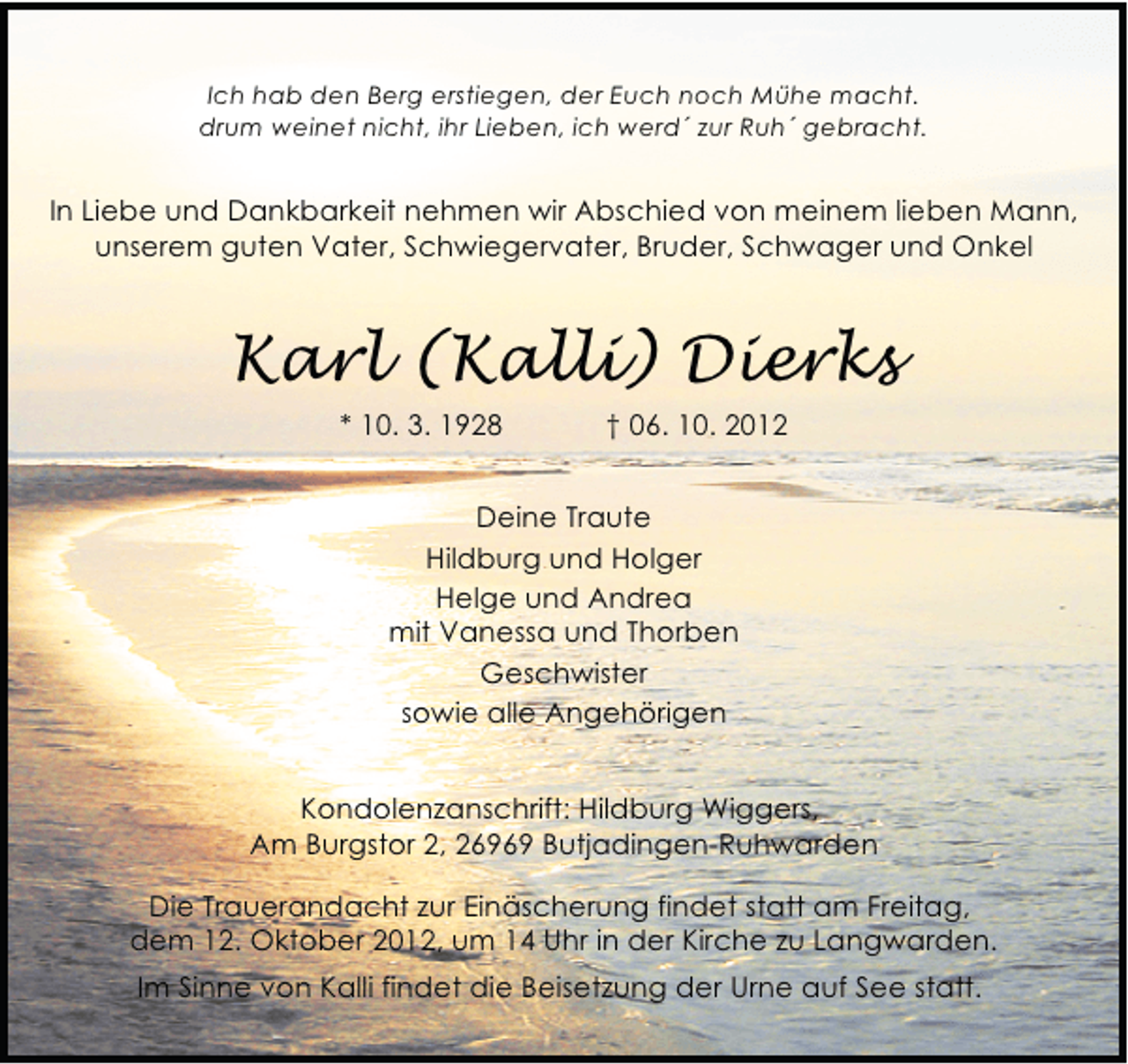 <p>Ich hab den Berg erstiegen, der Euch noch Mühe macht.<br />drum weinet nicht, ihr Lieben, ich werd´ zur Ruh´ gebracht.</p><p>In Liebe und Dankbarkeit nehmen wir Abschied von meinem lieben Mann,<br />unserem guten Vater, Schwiegervater, Bruder, Schwager und Onkel</p><p>Karl (Kalli) Dierks<br />* 10. 3. 1928</p><p>† 06. 10. 2012</p><p>Deine Traute<br />Hildburg und Holger<br />Helge und Andrea<br />mit Vanessa und Thorben<br />Geschwister<br />sowie alle Angehörigen<br />Kondolenzanschrift: Hildburg Wiggers,<br />Am Burgstor 2, 26969 Butjadingen-Ruhwarden<br />Die Trauerandacht zur Einäscherung findet statt am Freitag,<br />dem 12. Oktober 2012, um 14 Uhr in der Kirche zu Langwarden.<br />Im Sinne von Kalli findet die Beisetzung der Urne auf See statt.</p>