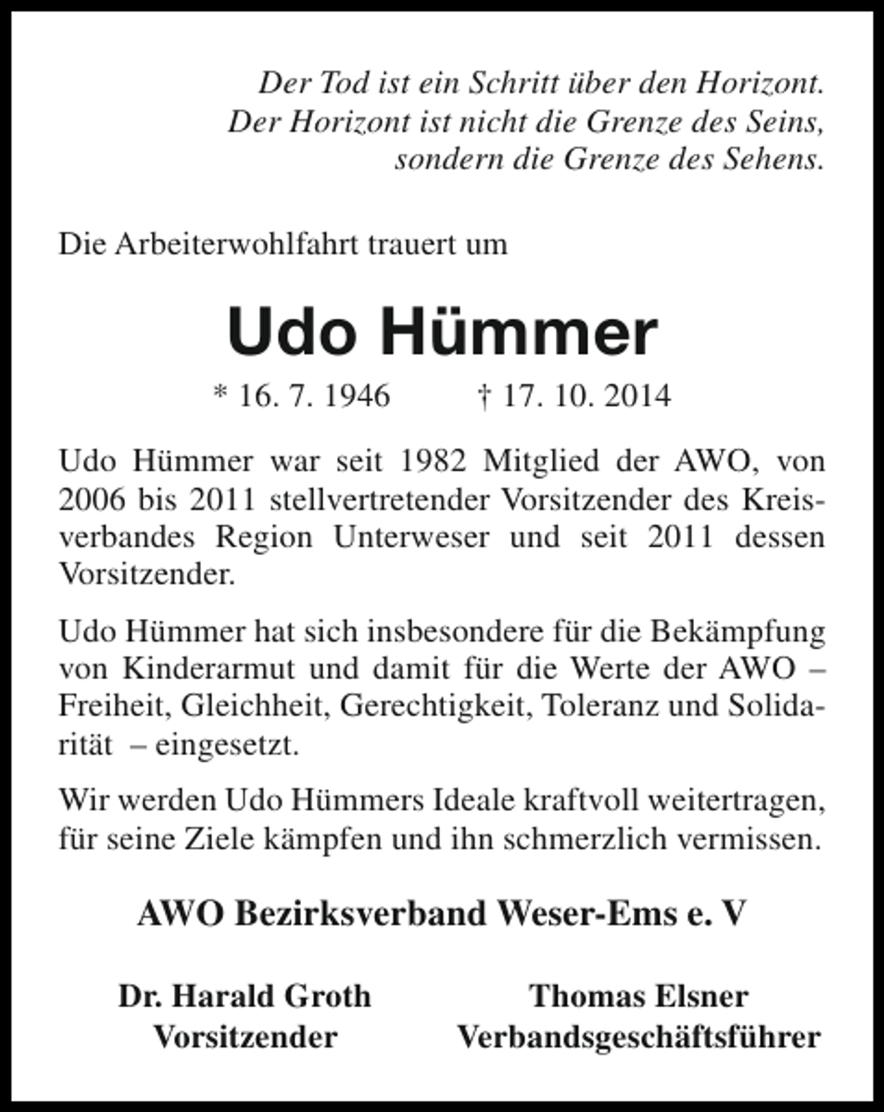 <p>Der Tod ist ein Schritt über den Horizont.<br />Der Horizont ist nicht die Grenze des Seins,<br />sondern die Grenze des Sehens.<br />Die Arbeiterwohlfahrt trauert um</p><p>Udo Hümmer</p><p>* 16. 7. 1946</p><p>† 17. 10. 2014</p><p>Udo Hümmer war seit 1982 Mitglied der AWO, von<br />2006 bis 2011 stellvertretender Vorsitzender des Kreisverbandes Region Unterweser und seit 2011 dessen<br />Vorsitzender.<br />Udo Hümmer hat sich insbesondere für die Bekämpfung<br />von Kinderarmut und damit für die Werte der AWO –<br />Freiheit, Gleichheit, Gerechtigkeit, Toleranz und Solidarität – eingesetzt.<br />Wir werden Udo Hümmers Ideale kraftvoll weitertragen,<br />für seine Ziele kämpfen und ihn schmerzlich vermissen.</p><p>AWO Bezirksverband Weser-Ems e. V<br />Dr. Harald Groth<br />Vorsitzender</p><p>Thomas Elsner<br />Verbandsgeschäftsführer</p>