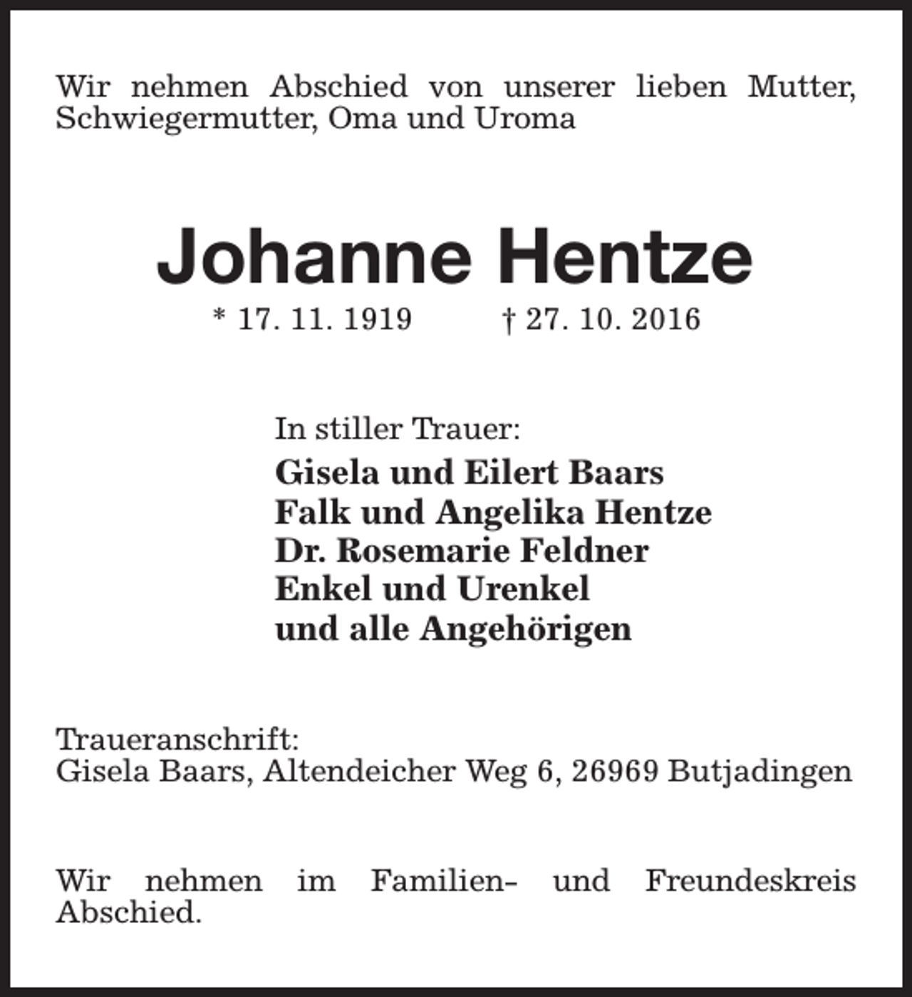 <p>Wir nehmen Abschied von unserer lieben Mutter,<br />Schwiegermutter, Oma und Uroma</p><p>Johanne Hentze<br />* 17. 11. 1919</p><p>† 27. 10. 2016</p><p>In stiller Trauer:</p><p>Gisela und Eilert Baars<br />Falk und Angelika Hentze<br />Dr. Rosemarie Feldner<br />Enkel und Urenkel<br />und alle Angehörigen<br />Traueranschrift:<br />Gisela Baars, Altendeicher Weg 6, 26969 Butjadingen<br />Wir nehmen<br />Abschied.</p><p>im</p><p>Familien-</p><p>und</p><p>Freundeskreis</p>