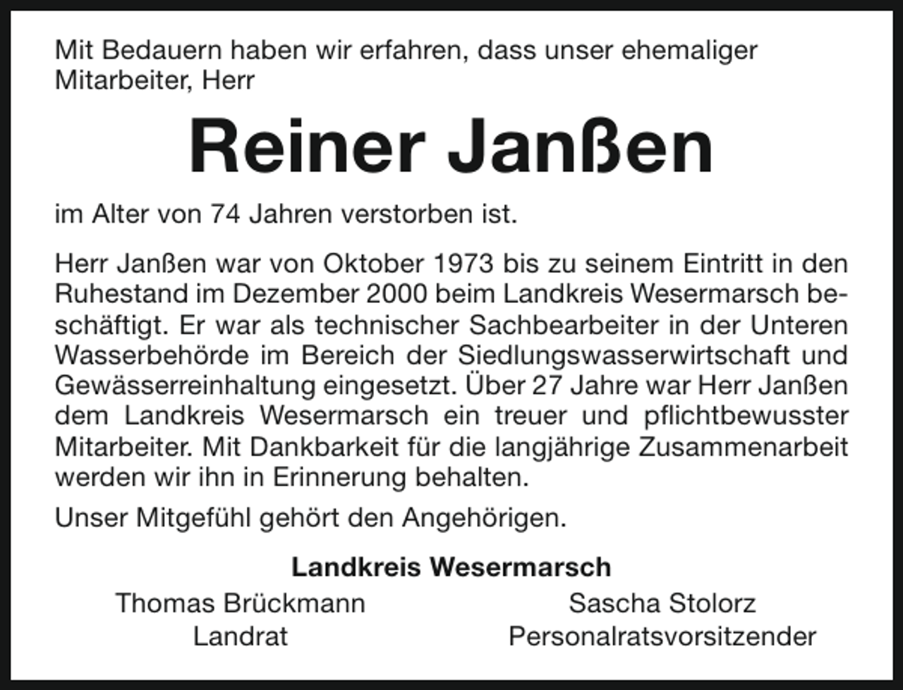 <p>Mit Bedauern haben wir erfahren, dass unser ehemaliger<br />Mitarbeiter, Herr</p><p>Reiner Janßen</p><p>im Alter von 74 Jahren verstorben ist.</p><p>Herr Janßen war von Oktober 1973 bis zu seinem Eintritt in den<br />Ruhestand im Dezember 2000 beim Landkreis Wesermarsch beschäftigt. Er war als technischer Sachbearbeiter in der Unteren<br />Wasserbehörde im Bereich der Siedlungswasserwirtschaft und<br />Gewässerreinhaltung eingesetzt. Über 27 Jahre war Herr Janßen<br />dem Landkreis Wesermarsch ein treuer und pflichtbewusster<br />Mitarbeiter. Mit Dankbarkeit für die langjährige Zusammenarbeit<br />werden wir ihn in Erinnerung behalten.<br />Unser Mitgefühl gehört den Angehörigen.<br />Landkreis Wesermarsch<br />Thomas Brückmann<br />Sascha Stolorz<br />Landrat<br />Personalratsvorsitzender</p>