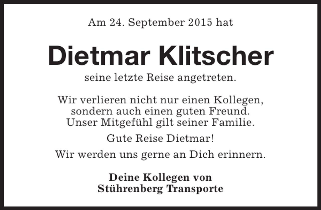 <p>Am 24. September 2015 hat</p><p>Dietmar Klitscher<br />seine letzte Reise angetreten.</p><p>Wir verlieren nicht nur einen Kollegen,<br />sondern auch einen guten Freund.<br />Unser MitgefÃ¼hl gilt seiner Familie.<br />Gute Reise Dietmar!<br />Wir werden uns gerne an Dich erinnern.<br />Deine Kollegen von<br />StÃ¼hrenberg Transporte</p>