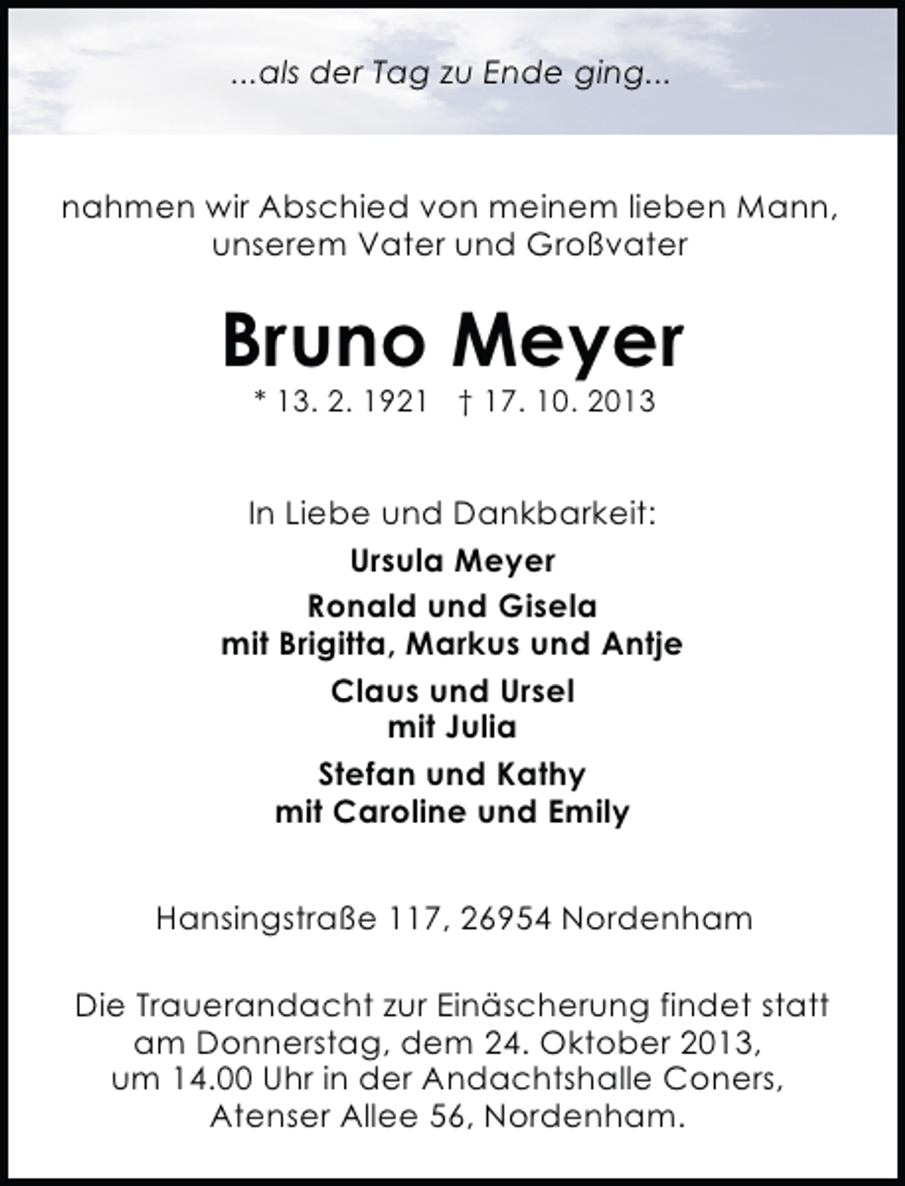 <p>...als der Tag zu Ende ging...</p><p>nahmen wir Abschied von meinem lieben Mann,<br />unserem Vater und Großvater</p><p>Bruno Meyer<br />* 13. 2. 1921 † 17. 10. 2013</p><p>In Liebe und Dankbarkeit:<br />Ursula Meyer<br />Ronald und Gisela<br />mit Brigitta, Markus und Antje<br />Claus und Ursel<br />mit Julia<br />Stefan und Kathy<br />mit Caroline und Emily<br />Hansingstraße 117, 26954 Nordenham<br />Die Trauerandacht zur Einäscherung findet statt<br />am Donnerstag, dem 24. Oktober 2013,<br />um 14.00 Uhr in der Andachtshalle Coners,<br />Atenser Allee 56, Nordenham.</p>