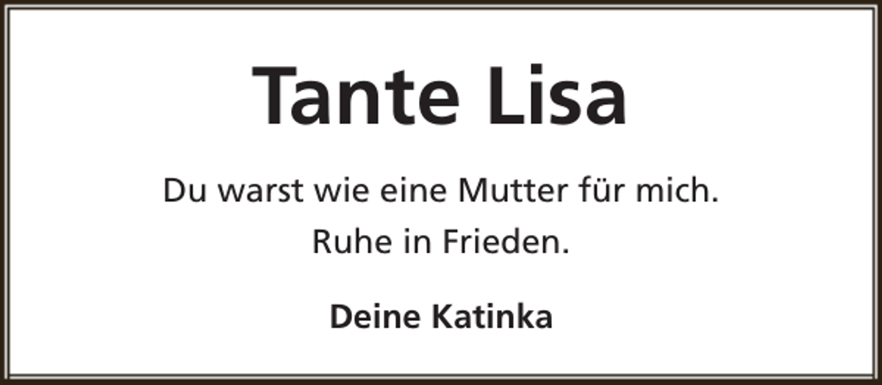 <p>Tante Lisa<br />Du warst wie eine Mutter für mich.<br />Ruhe in Frieden.<br />Deine Katinka</p>