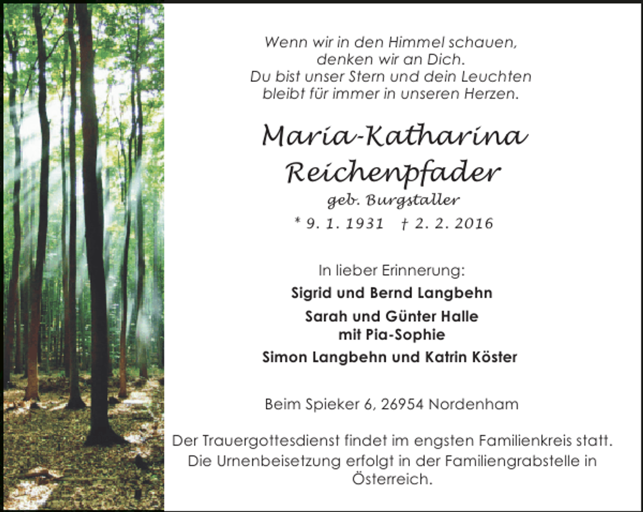 <p>Wenn wir in den Himmel schauen,<br />denken wir an Dich.<br />Du bist unser Stern und dein Leuchten<br />bleibt für immer in unseren Herzen.</p><p>Maria-Katharina<br />Reichenpfader<br />geb. Burgstaller<br />* 9. 1. 1931</p><p>† 2. 2. 2016</p><p>In lieber Erinnerung:<br />Sigrid und Bernd Langbehn<br />Sarah und Günter Halle<br />mit Pia-Sophie<br />Simon Langbehn und Katrin Köster<br />Beim Spieker 6, 26954 Nordenham<br />Der Trauergottesdienst findet im engsten Familienkreis statt.<br />Die Urnenbeisetzung erfolgt in der Familiengrabstelle in<br />Österreich.</p>