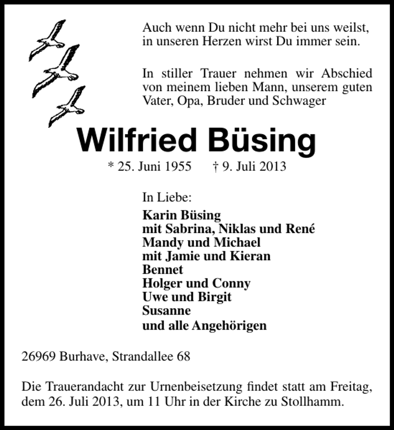 <p>Auch wenn Du nicht mehr bei uns weilst,<br />in unseren Herzen wirst Du immer sein.<br />In stiller Trauer nehmen wir Abschied<br />von meinem lieben Mann, unserem guten<br />Vater, Opa, Bruder und Schwager</p><p>Wilfried Büsing<br />* 25. Juni 1955</p><p>† 9. Juli 2013</p><p>In Liebe:<br />Karin Büsing<br />mit Sabrina, Niklas und René<br />Mandy und Michael<br />mit Jamie und Kieran<br />Bennet<br />Holger und Conny<br />Uwe und Birgit<br />Susanne<br />und alle Angehörigen<br />26969 Burhave, Strandallee 68<br />Die Trauerandacht zur Urnenbeisetzung ﬁndet statt am Freitag,<br />dem 26. Juli 2013, um 11 Uhr in der Kirche zu Stollhamm.</p>