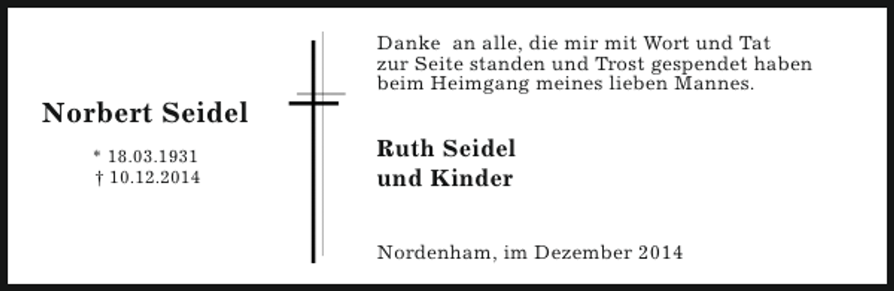 <p>Norbert Seidel<br />* 18.03.1931<br />† 10.12.2014</p><p>Danke an alle, die mir mit Wort und Tat<br />zur Seite standen und Trost gespendet haben<br />beim Heimgang meines lieben Mannes.</p><p>Ruth Seidel<br />und Kinder<br />Nordenham, im Dezember 2014</p>