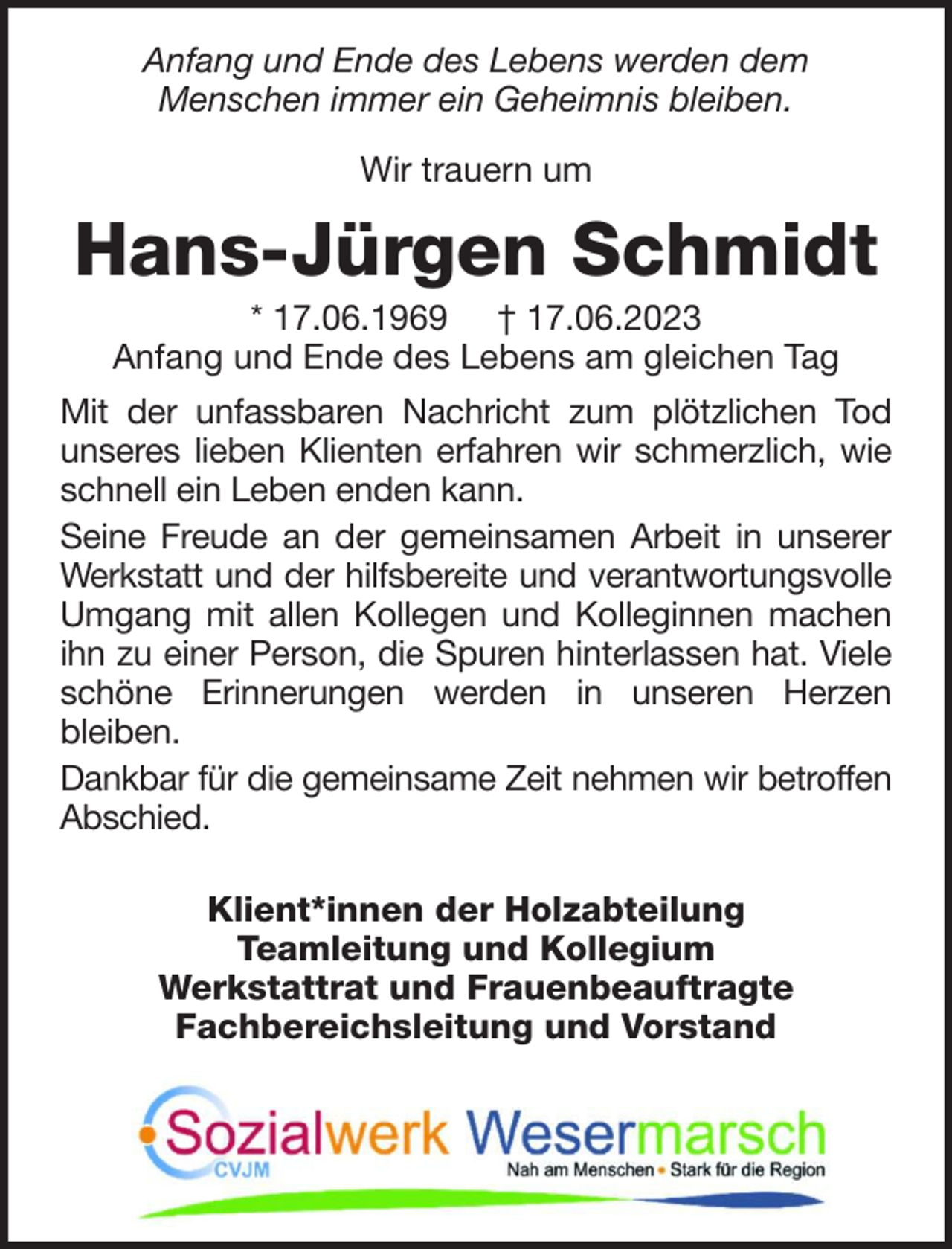 <p>Anfang und Ende des Lebens werden dem<br />Menschen immer ein Geheimnis bleiben.<br />Wir trauern um</p><p>Hans-Jürgen Schmidt<br />* 17.06.1969 † 17.06.2023<br />Anfang und Ende des Lebens am gleichen Tag<br />Mit der unfassbaren Nachricht zum plötzlichen Tod<br />unseres lieben Klienten erfahren wir schmerzlich, wie<br />schnell ein Leben enden kann.<br />Seine Freude an der gemeinsamen Arbeit in unserer<br />Werkstatt und der hilfsbereite und verantwortungsvolle<br />Umgang mit allen Kollegen und Kolleginnen machen<br />ihn zu einer Person, die Spuren hinterlassen hat. Viele<br />schöne Erinnerungen werden in unseren Herzen<br />bleiben.<br />Dankbar für die gemeinsame Zeit nehmen wir betroffen<br />Abschied.<br />Klient*innen der Holzabteilung<br />Teamleitung und Kollegium<br />Werkstattrat und Frauenbeauftragte<br />Fachbereichsleitung und Vorstand</p>