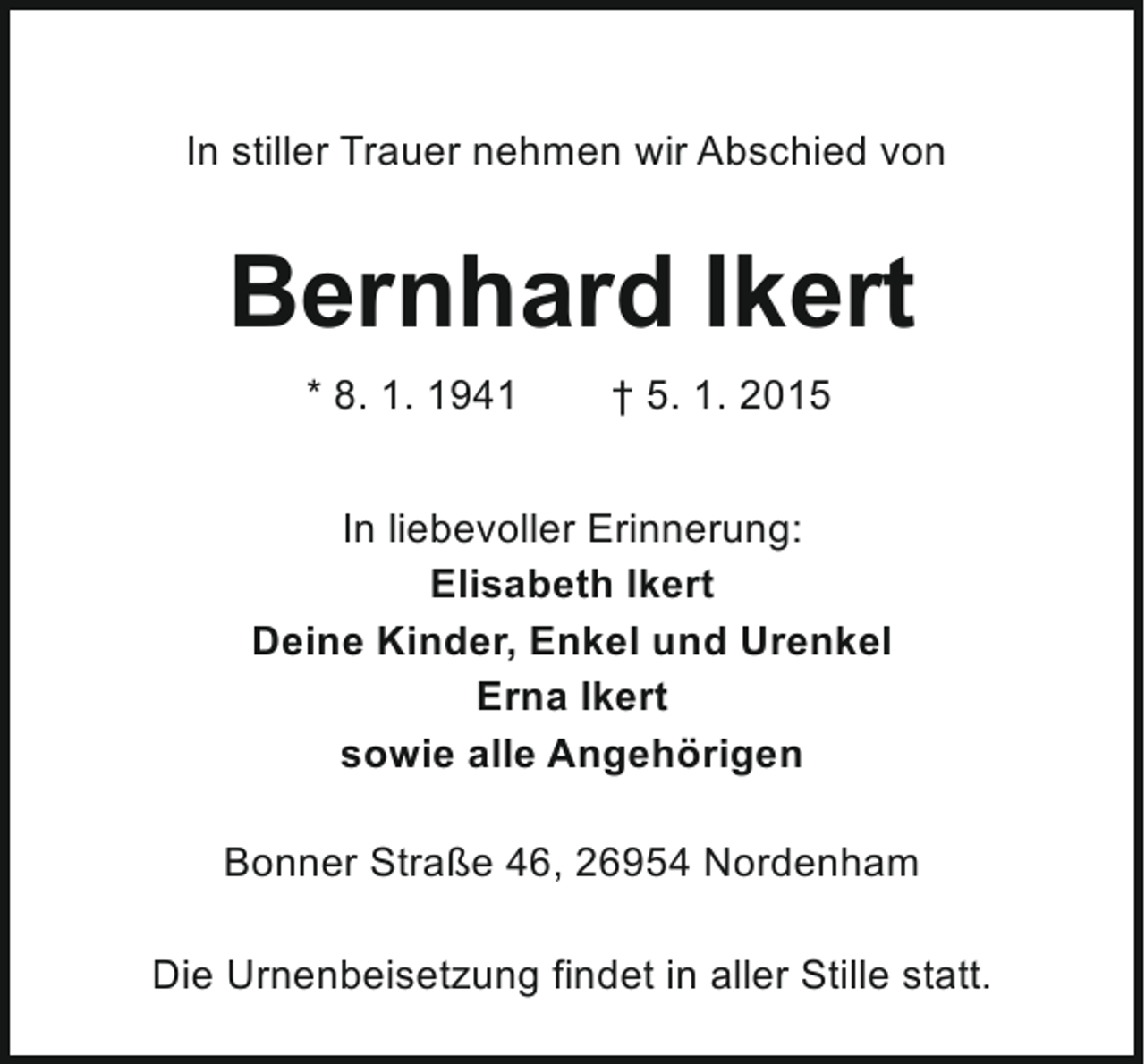 <p>In stiller Trauer nehmen wir Abschied von</p><p>Bernhard Ikert<br />* 8. 1. 1941</p><p>† 5. 1. 2015</p><p>In liebevoller Erinnerung:<br />Elisabeth Ikert<br />Deine Kinder, Enkel und Urenkel<br />Erna Ikert<br />sowie alle Angehörigen<br />Bonner Straße 46, 26954 Nordenham<br />Die Urnenbeisetzung findet in aller Stille statt.</p>