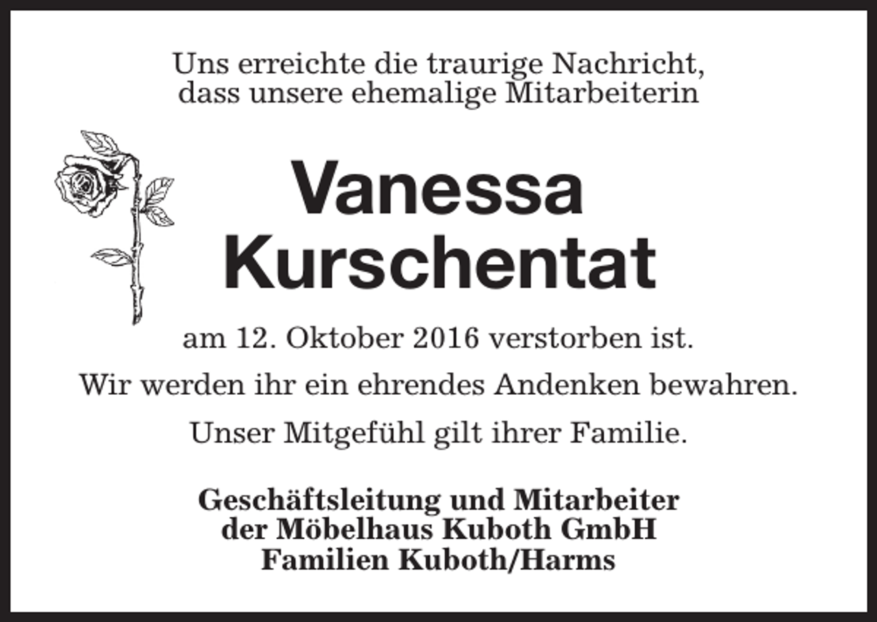 <p>Uns erreichte die traurige Nachricht,<br />dass unsere ehemalige Mitarbeiterin</p><p>Vanessa<br />Kurschentat<br />am 12. Oktober 2016 verstorben ist.<br />Wir werden ihr ein ehrendes Andenken bewahren.<br />Unser Mitgefühl gilt ihrer Familie.<br />Geschäftsleitung und Mitarbeiter<br />der Möbelhaus Kuboth GmbH<br />Familien Kuboth/Harms</p>