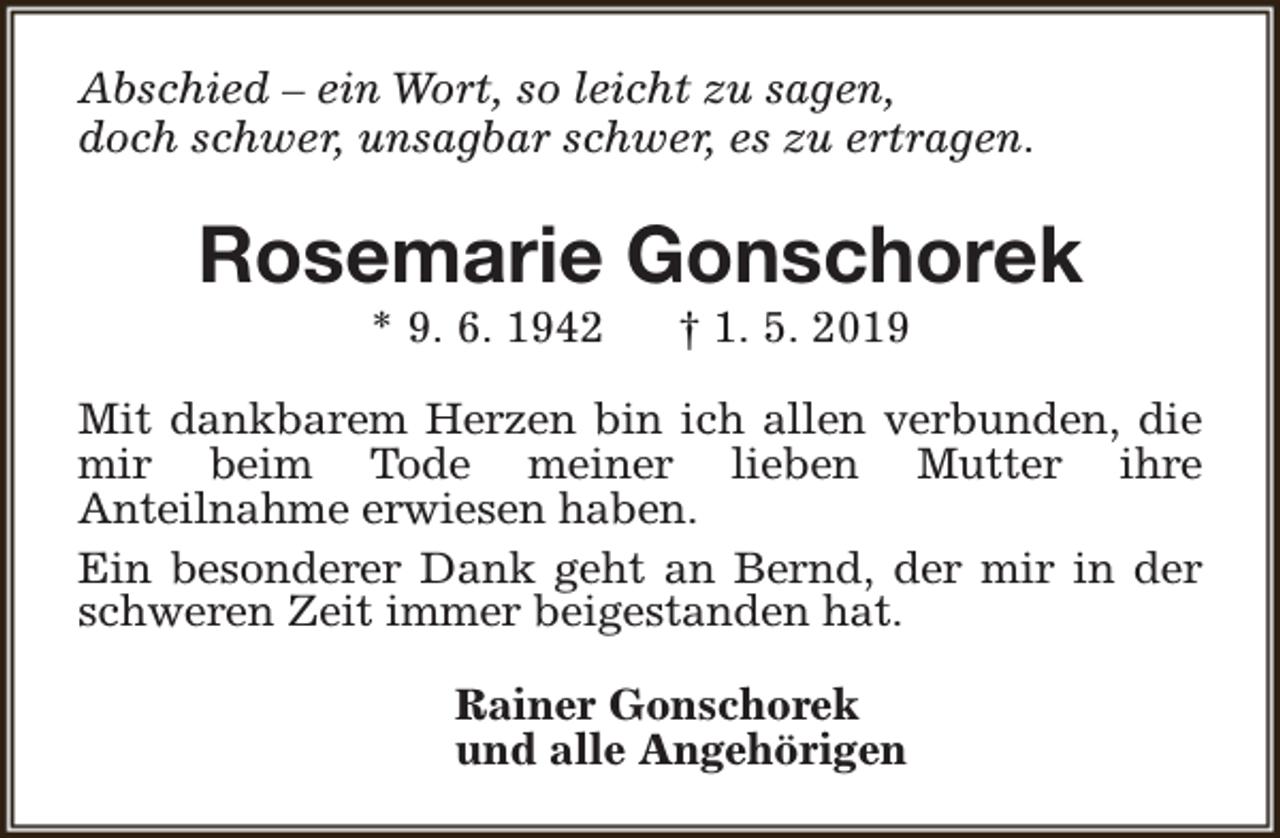 <p>Abschied – ein Wort, so leicht zu sagen,<br />doch schwer, unsagbar schwer, es zu ertragen.</p><p>Rosemarie Gonschorek<br />* 9. 6. 1942</p><p>† 1. 5. 2019</p><p>Mit dankbarem Herzen bin ich allen verbunden, die<br />mir beim Tode meiner lieben Mutter ihre<br />Anteilnahme erwiesen haben.<br />Ein besonderer Dank geht an Bernd, der mir in der<br />schweren Zeit immer beigestanden hat.<br />Rainer Gonschorek<br />und alle Angehörigen</p>