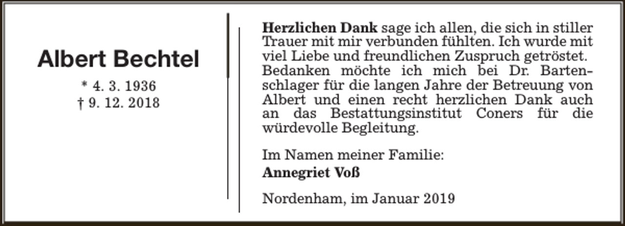 <p>Albert Bechtel<br />* 4. 3. 1936<br />† 9. 12. 2018</p><p>Herzlichen Dank sage ich allen, die sich in stiller<br />Trauer mit mir verbunden fühlten. Ich wurde mit<br />viel Liebe und freundlichen Zuspruch getröstet.<br />Bedanken möchte ich mich bei Dr. Bartenschlager für die langen Jahre der Betreuung von<br />Albert und einen recht herzlichen Dank auch<br />an das Bestattungsinstitut Coners für die<br />würdevolle Begleitung.<br />Im Namen meiner Familie:<br />Annegriet Voß<br />Nordenham, im Januar 2019</p>