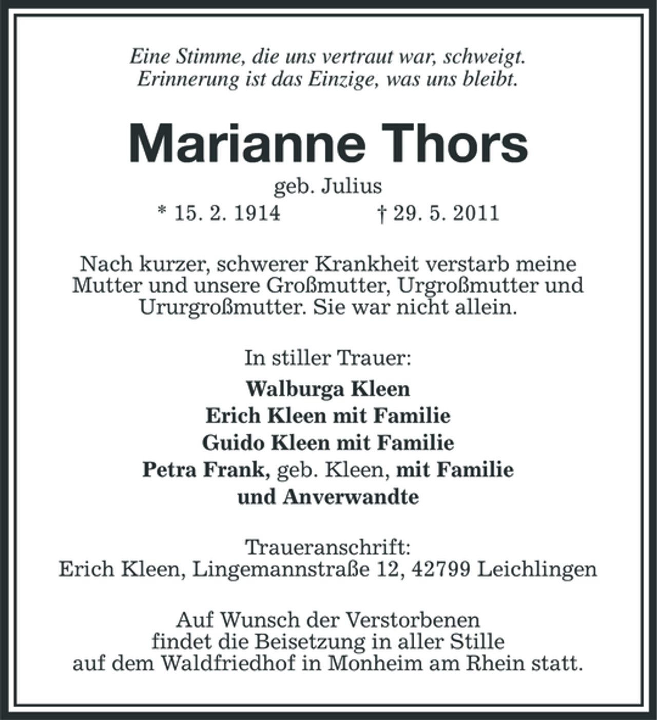 <p>Eine Stimme, die uns vertraut war, schweigt. Erinnerung ist das Einzige, was uns bleibt.</p><p>Marianne Thors<br />geb. Julius * 15. 2. 1914 † 29. 5. 2011 Nach kurzer, schwerer Krankheit verstarb meine Mutter und unsere Großmutter, Urgroßmutter und Ururgroßmutter. Sie war nicht allein. In stiller Trauer: Walburga Kleen Erich Kleen mit Familie Guido Kleen mit Familie Petra Frank, geb. Kleen, mit Familie und Anverwandte Traueranschrift: Erich Kleen, Lingemannstraße 12, 42799 Leichlingen Auf Wunsch der Verstorbenen findet die Beisetzung in aller Stille auf dem Waldfriedhof in Monheim am Rhein statt.</p>