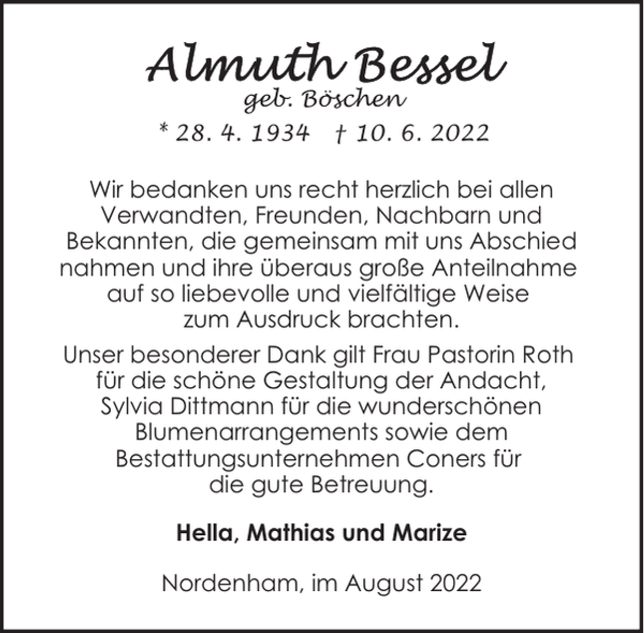 <p>geb. Böschen<br />* 28. 4. 1934</p><p>† 10. 6. 2022</p><p>Wir bedanken uns recht herzlich bei allen<br />Verwandten, Freunden, Nachbarn und<br />Bekannten, die gemeinsam mit uns Abschied<br />nahmen und ihre überaus große Anteilnahme<br />auf so liebevolle und vielfältige Weise<br />zum Ausdruck brachten.<br />Unser besonderer Dank gilt Frau Pastorin Roth<br />für die schöne Gestaltung der Andacht,<br />Sylvia Dittmann für die wunderschönen<br />Blumenarrangements sowie dem<br />Bestattungsunternehmen Coners für<br />die gute Betreuung.<br />Hella, Mathias und Marize<br />Nordenham, im August 2022</p>