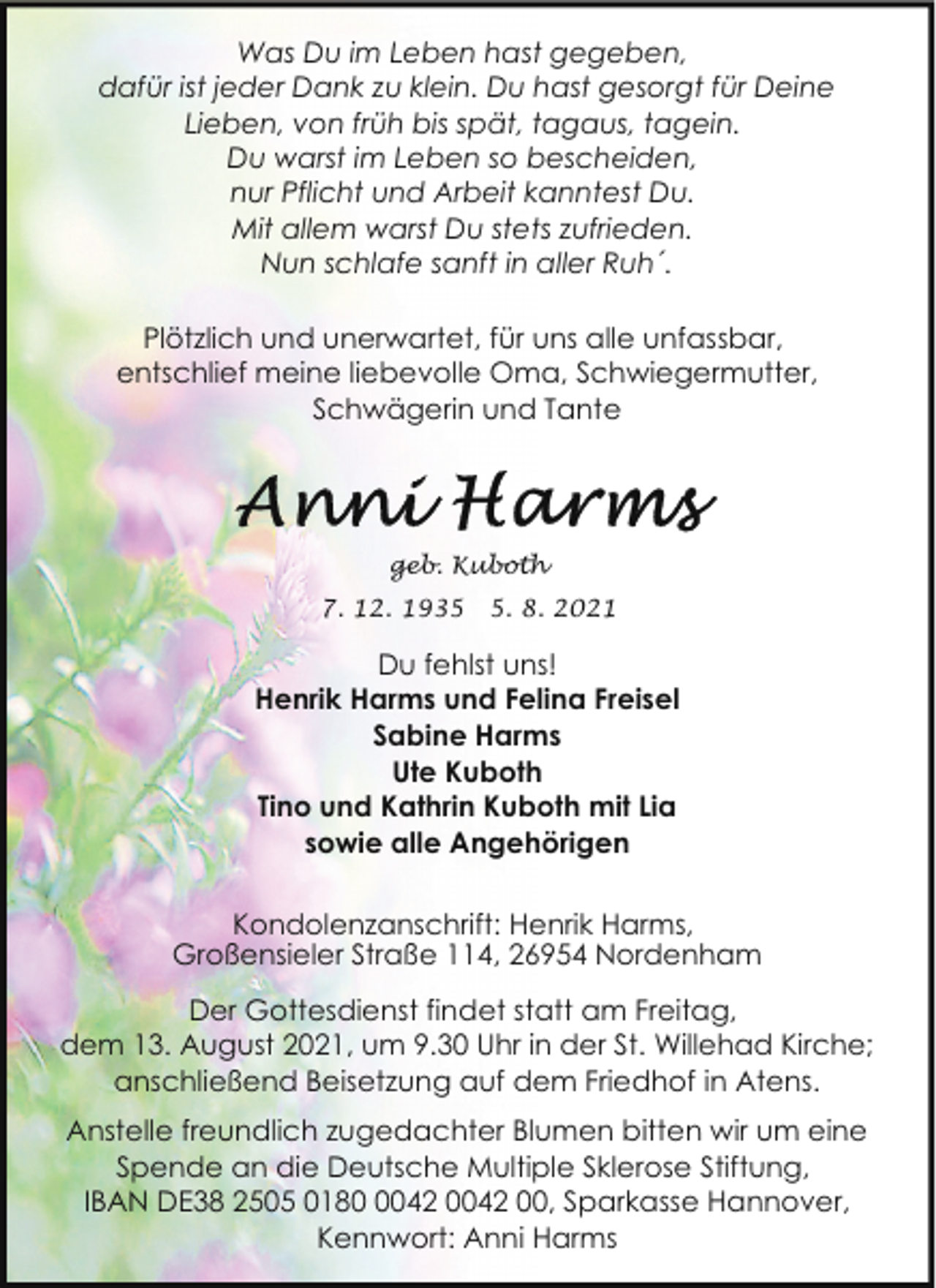 <p>Was Du im Leben hast gegeben,<br />dafür ist jeder Dank zu klein. Du hast gesorgt für Deine<br />Lieben, von früh bis spät, tagaus, tagein.<br />Du warst im Leben so bescheiden,<br />nur Pflicht und Arbeit kanntest Du.<br />Mit allem warst Du stets zufrieden.<br />Nun schlafe sanft in aller Ruh´.<br />Plötzlich und unerwartet, für uns alle unfassbar,<br />entschlief meine liebevolle Oma, Schwiegermutter,<br />Schwägerin und Tante</p><p>geb. Kuboth<br />7. 12. 193. 8. 2021</p><p>Du fehlst uns!<br />Henrik Harms und Felina Freisel<br />Sabine Harms<br />Ute Kuboth<br />Tino und Kathrin Kuboth mit Lia<br />sowie alle Angehörigen<br />Kondolenzanschrift: Henrik Harms,<br />Großensieler Straße 114, 26954 Nordenham<br />Der Gottesdienst findet statt am Freitag,<br />dem 13. August 2021, um 9.30 Uhr in der St. Willehad Kirche;<br />anschließend Beisetzung auf dem Friedhof in Atens.<br />Anstelle freundlich zugedachter Blumen bitten wir um eine<br />Spende an die Deutsche Multiple Sklerose Stiftung,<br />IBAN DE38 2505 018042 0042 00, Sparkasse Hannover,<br />Kennwort: Anni Harms</p>