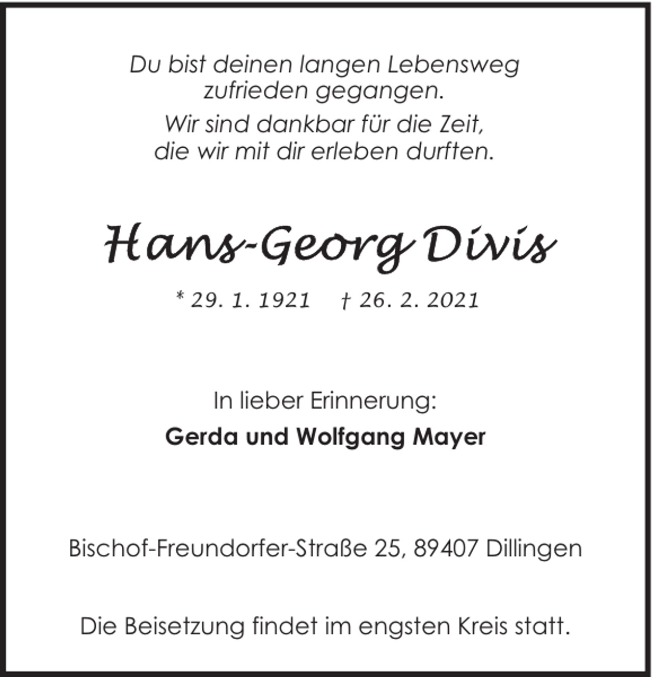<p>Du bist deinen langen Lebensweg<br />zufrieden gegangen.<br />Wir sind dankbar für die Zeit,<br />die wir mit dir erleben durften.</p><p>* 29. 1. 1921</p><p>† 26. 2. 2021</p><p>In lieber Erinnerung:<br />Gerda und Wolfgang Mayer</p><p>Bischof-Freundorfer-Straße 25, 89407 Dillingen<br />Die Beisetzung findet im engsten Kreis statt.</p>