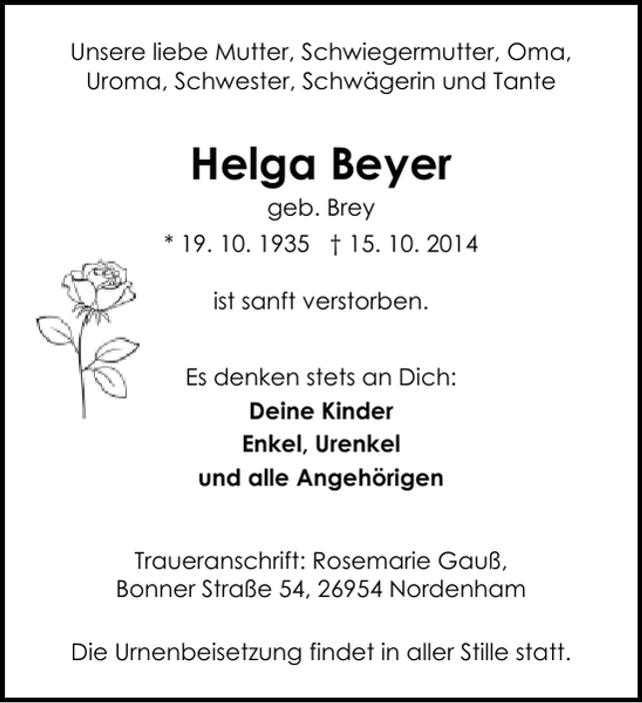 <p>Unsere liebe Mutter, Schwiegermutter, Oma,<br />Uroma, Schwester, Schwägerin und Tante</p><p>Helga Beyer<br />geb. Brey</p><p>* 19. 10. 1935 † 15. 10. 2014<br />ist sanft verstorben.<br />Es denken stets an Dich:<br />Deine Kinder<br />Enkel, Urenkel<br />und alle Angehörigen<br />Traueranschrift: Rosemarie Gauß,<br />Bonner Straße 54, 26954 Nordenham<br />Die Urnenbeisetzung findet in aller Stille statt.</p>