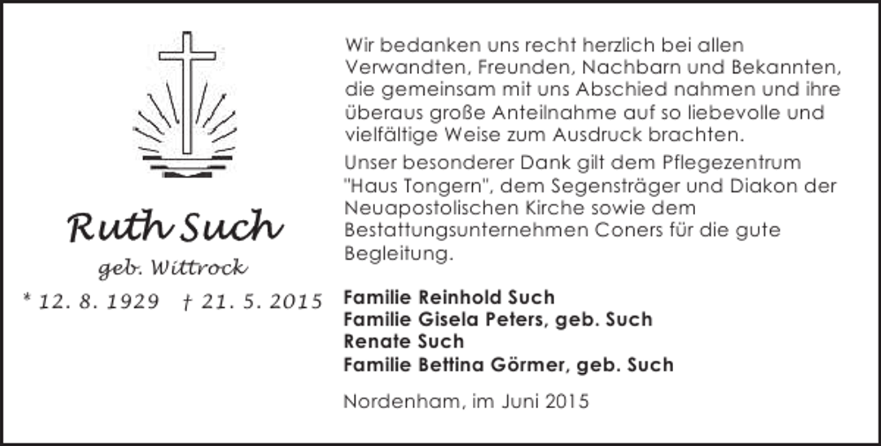 <p>geb. Wittrock<br />* 12. 8. 1929</p><p>† 21. 5. 2015</p><p>Wir bedanken uns recht herzlich bei allen<br />Verwandten, Freunden, Nachbarn und Bekannten,<br />die gemeinsam mit uns Abschied nahmen und ihre<br />überaus große Anteilnahme auf so liebevolle und<br />vielfältige Weise zum Ausdruck brachten.<br />Unser besonderer Dank gilt dem Pflegezentrum<br />"Haus Tongern", dem Segensträger und Diakon der<br />Neuapostolischen Kirche sowie dem<br />Bestattungsunternehmen Coners für die gute<br />Begleitung.<br />Familie Reinhold Such<br />Familie Gisela Peters, geb. Such<br />Renate Such<br />Familie Bettina Görmer, geb. Such<br />Nordenham, im Juni 2015</p>
