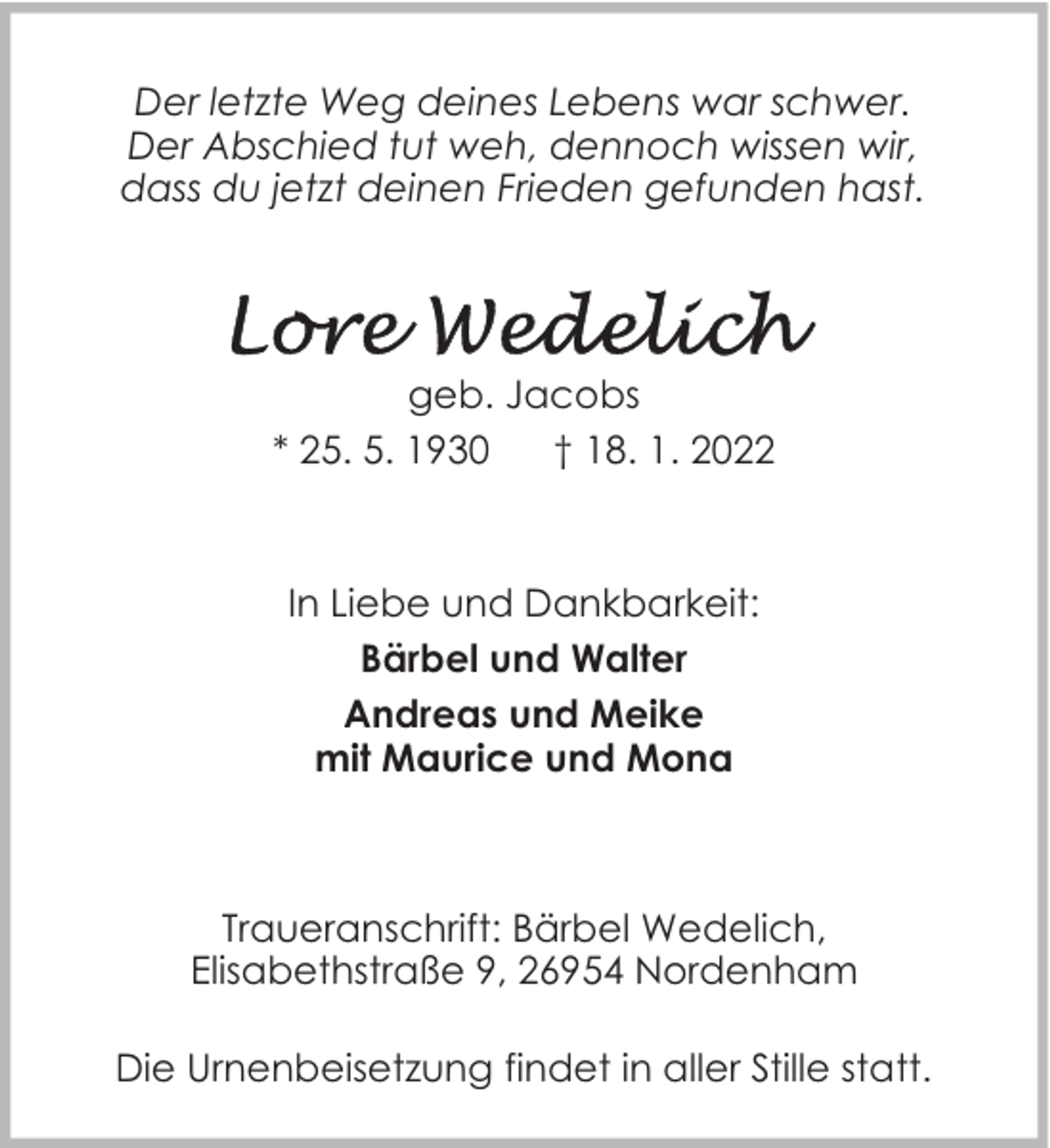 <p>Der letzte Weg deines Lebens war schwer.<br />Der Abschied tut weh, dennoch wissen wir,<br />dass du jetzt deinen Frieden gefunden hast.</p>
<p>geb. Jacobs<br />* 25. 5. 1930<br />† 18. 1. 2022</p>
<p>In Liebe und Dankbarkeit:<br />Bärbel und Walter<br />Andreas und Meike<br />mit Maurice und Mona</p>
<p>Traueranschrift: Bärbel Wedelich,<br />Elisabethstraße 9, 26954 Nordenham<br />Die Urnenbeisetzung findet in aller Stille statt.</p>