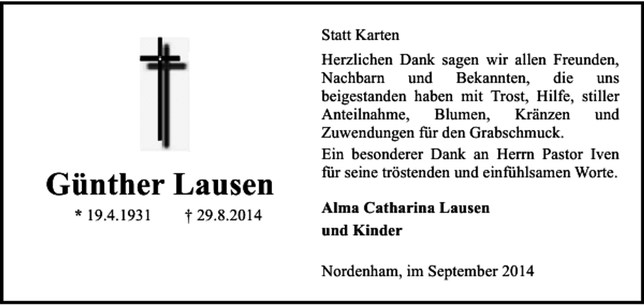 <p>Statt Karten</p><p>Günther Lausen<br />* 19.4.1931</p><p>† 29.8.2014</p><p>Herzlichen Dank sagen wir allen Freunden,<br />Nachbarn und Bekannten, die uns<br />beigestanden haben mit Trost, Hilfe, stiller<br />Anteilnahme, Blumen,<br />Kränzen und<br />Zuwendungen für den Grabschmuck.<br />Ein besonderer Dank an Herrn Pastor Iven<br />für seine tröstenden und einfühlsamen Worte.<br />Alma Catharina Lausen<br />und Kinder<br />Nordenham, im September 2014</p>