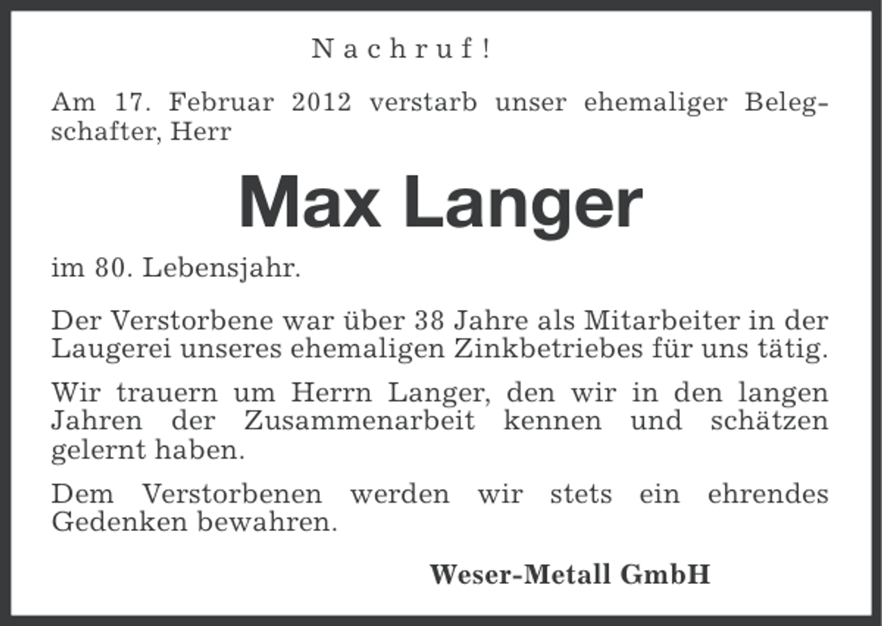 <p>Nachruf!<br />Am 17. Februar 2012 verstarb unser ehemaliger Belegschafter, Herr</p><p>Max Langer<br />im 80. Lebensjahr.<br />Der Verstorbene war über 38 Jahre als Mitarbeiter in der<br />Laugerei unseres ehemaligen Zinkbetriebes für uns tätig.<br />Wir trauern um Herrn Langer, den wir in den langen<br />Jahren der Zusammenarbeit kennen und schätzen<br />gelernt haben.<br />Dem Verstorbenen werden wir stets ein ehrendes<br />Gedenken bewahren.<br />Weser-Metall GmbH</p>