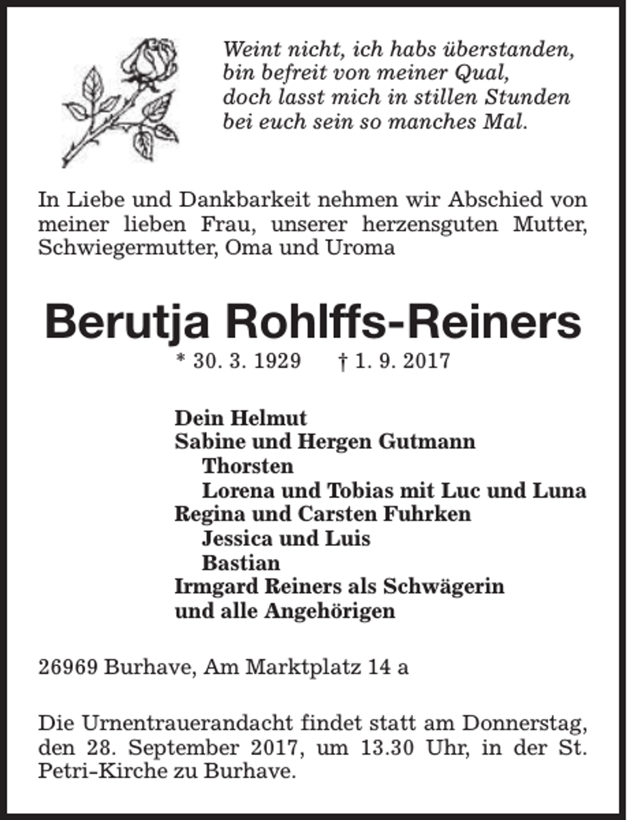 <p>Weint nicht, ich habs überstanden,<br />bin befreit von meiner Qual,<br />doch lasst mich in stillen Stunden<br />bei euch sein so manches Mal.<br />In Liebe und Dankbarkeit nehmen wir Abschied von<br />meiner lieben Frau, unserer herzensguten Mutter,<br />Schwiegermutter, Oma und Uroma</p><p>Berutja Rohlffs-Reiners<br />* 30. 3. 1929</p><p>† 1. 9. 2017</p><p>Dein Helmut<br />Sabine und Hergen Gutmann<br />Thorsten<br />Lorena und Tobias mit Luc und Luna<br />Regina und Carsten Fuhrken<br />Jessica und Luis<br />Bastian<br />Irmgard Reiners als Schwägerin<br />und alle Angehörigen<br />26969 Burhave, Am Marktplatz 14 a<br />Die Urnentrauerandacht findet statt am Donnerstag,<br />den 28. September 2017, um 13.30 Uhr, in der St.<br />Petri-Kirche zu Burhave.</p>