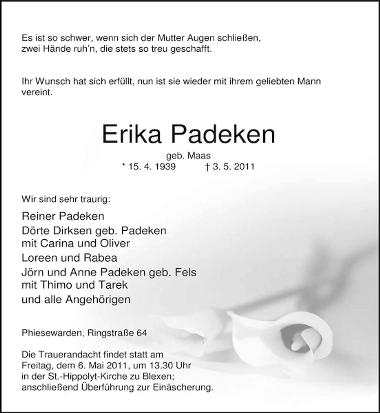 <p>Es ist so schwer, wenn sich der Mutter Augen schließen, zwei Hände ruh’n, die stets so treu geschafft.</p><p>Ihr Wunsch hat sich erfüllt, nun ist sie wieder mit ihrem geliebten Mann vereint.</p><p>Erika Padeken<br />geb. Maas * 15. 4. 1939 † 3. 5. 2011 Wir sind sehr traurig:</p><p>Reiner Padeken Dörte Dirksen geb. Padeken mit Carina und Oliver Loreen und Rabea Jörn und Anne Padeken geb. Fels mit Thimo und Tarek und alle Angehörigen<br />Phiesewarden, Ringstraße 64 Die Trauerandacht findet statt am Freitag, dem 6. Mai 2011, um 13.30 Uhr in der St.-Hippolyt-Kirche zu Blexen; anschließend Überführung zur Einäscherung.</p>