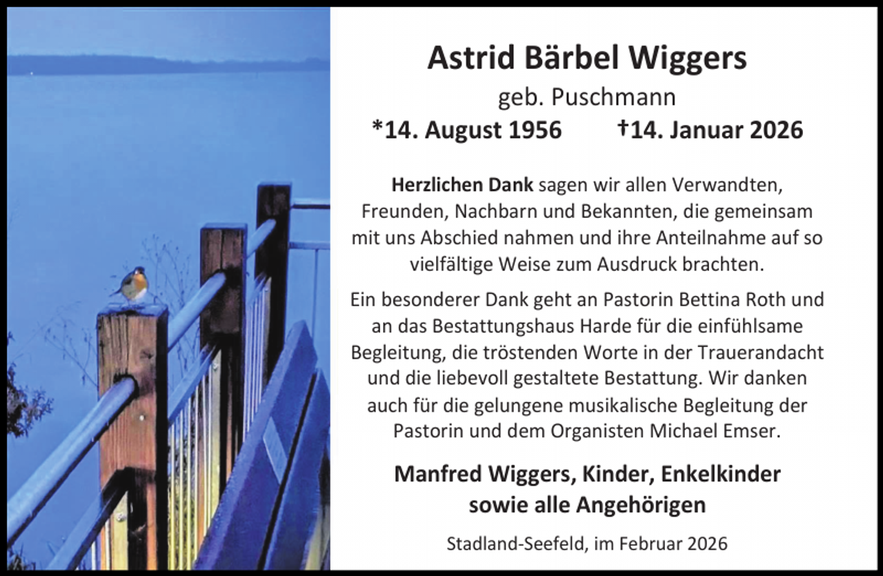 <p>Astrid Bärbel Wiggers</p><p>geb. Puschmann<br />*14. August 1956<br />†14. Januar 2026<br />Herzlichen Dank sagen wir allen Verwandten,<br />Freunden, Nachbarn und Bekannten, die gemeinsam<br />mit uns Abschied nahmen und ihre Anteilnahme auf so<br />vielfältige Weise zum Ausdruck brachten.<br />Ein besonderer Dank geht an Pastorin Bettina Roth und<br />an das Bestattungshaus Harde für die einfühlsame<br />Begleitung, die tröstenden Worte in der Trauerandacht<br />und die liebevoll gestaltete Bestattung. Wir danken<br />auch für die gelungene musikalische Begleitung der<br />Pastorin und dem Organisten Michael Emser.</p><p>Manfred Wiggers, Kinder, Enkelkinder<br />sowie alle Angehörigen<br />Stadland-Seefeld, im Februar 2026</p>