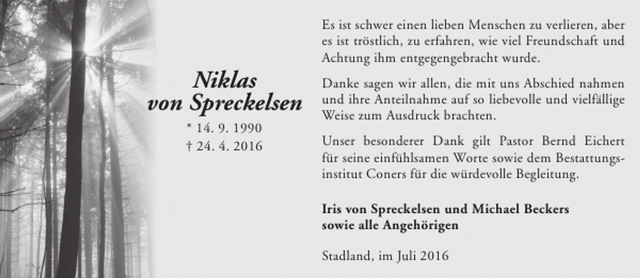 <p>Niklas<br />von Spreckelsen<br />* 14. 9. 1990<br />† 24. 4. 2016</p><p>Es ist schwer einen lieben Menschen zu verlieren, aber<br />es ist tröstlich, zu erfahren, wie viel Freundschaft und<br />Achtung ihm entgegengebracht wurde.<br />Danke sagen wir allen, die mit uns Abschied nahmen<br />und ihre Anteilnahme auf so liebevolle und vielfällige<br />Weise zum Ausdruck brachten.<br />Unser besonderer Dank gilt Pastor Bernd Eichert<br />für seine einfühlsamen Worte sowie dem Bestattungsinstitut Coners für die würdevolle Begleitung.<br />Iris von Spreckelsen und Michael Beckers<br />sowie alle Angehörigen<br />Stadland, im Juli 2016</p>
