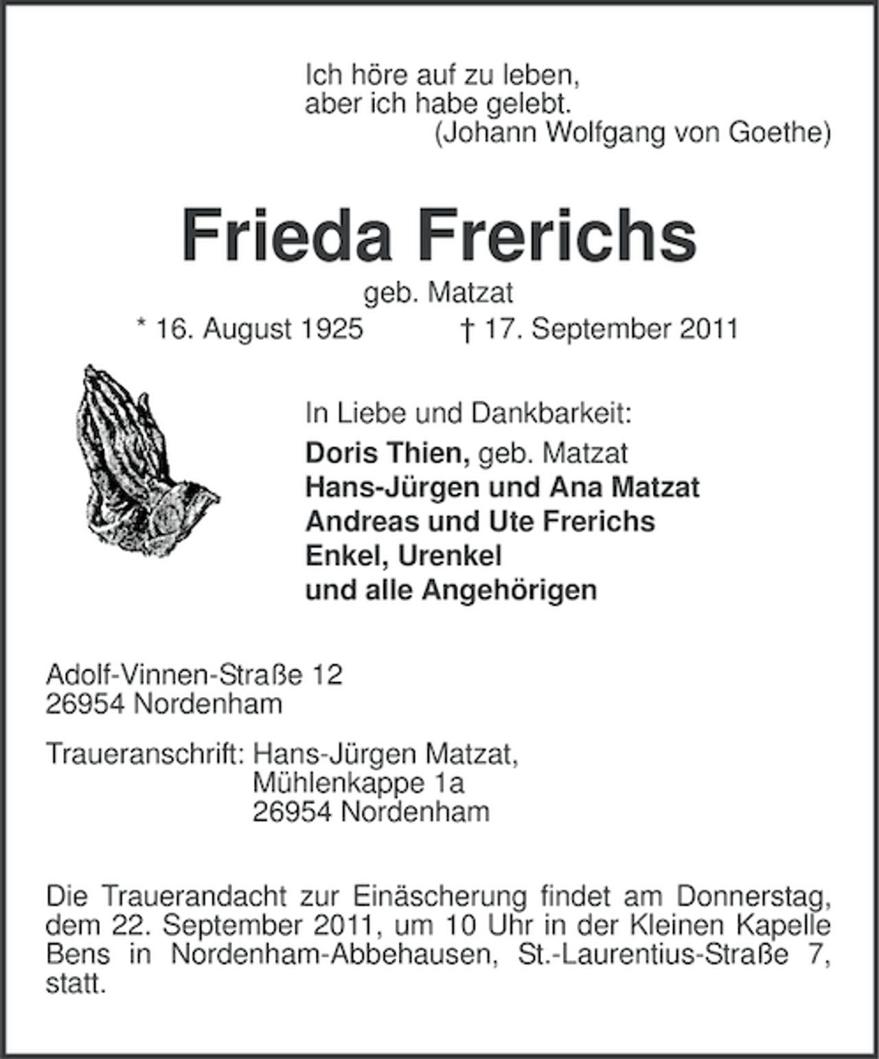 <p>Ich höre auf zu leben,<br />aber ich habe gelebt.<br />(Johann Wolfgang von Goethe)</p><p>Frieda Frerichs<br />geb. Matzat<br />* 16. August 1925<br />† 17. September 2011<br />In Liebe und Dankbarkeit:<br />Doris Thien, geb. Matzat<br />Hans-Jürgen und Ana Matzat<br />Andreas und Ute Frerichs<br />Enkel, Urenkel<br />und alle Angehörigen<br />Adolf-Vinnen-Straße 16954 Nordenham<br />Traueranschrift: Hans-Jürgen Matzat,<br />Mühlenkappe 1a<br />26954 Nordenham<br />Die Trauerandacht zur Einäscherung findet am Donnerstag,<br />dem 22. September 2011, um 10 Uhr in der Kleinen Kapelle<br />Bens in Nordenham-Abbehausen, St.-Laurentius-Straße 7,<br />statt.</p>