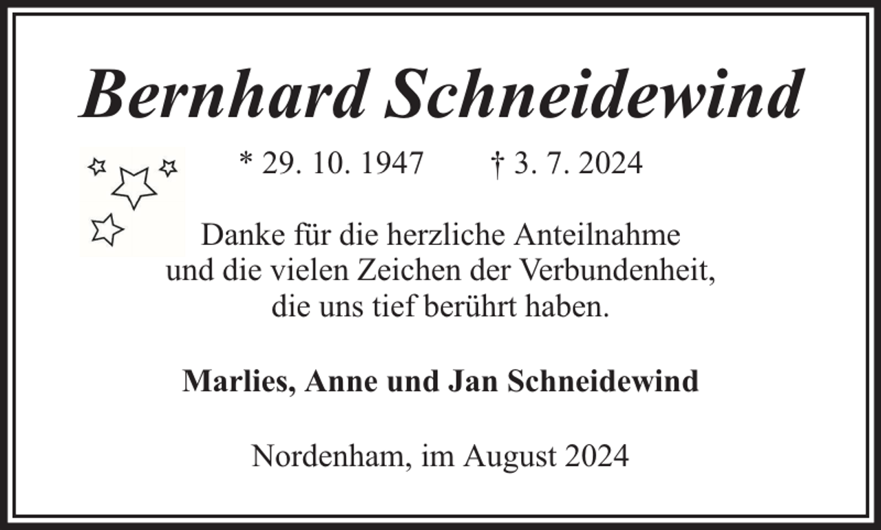 <p>Bernhard Schneidewind<br />* 29. 10. 1947</p><p>† 3. 7. 2024</p><p>Danke für die herzliche Anteilnahme<br />und die vielen Zeichen der Verbundenheit,<br />die uns tief berührt haben.<br />Marlies, Anne und Jan Schneidewind<br />Nordenham, im August 2024</p>