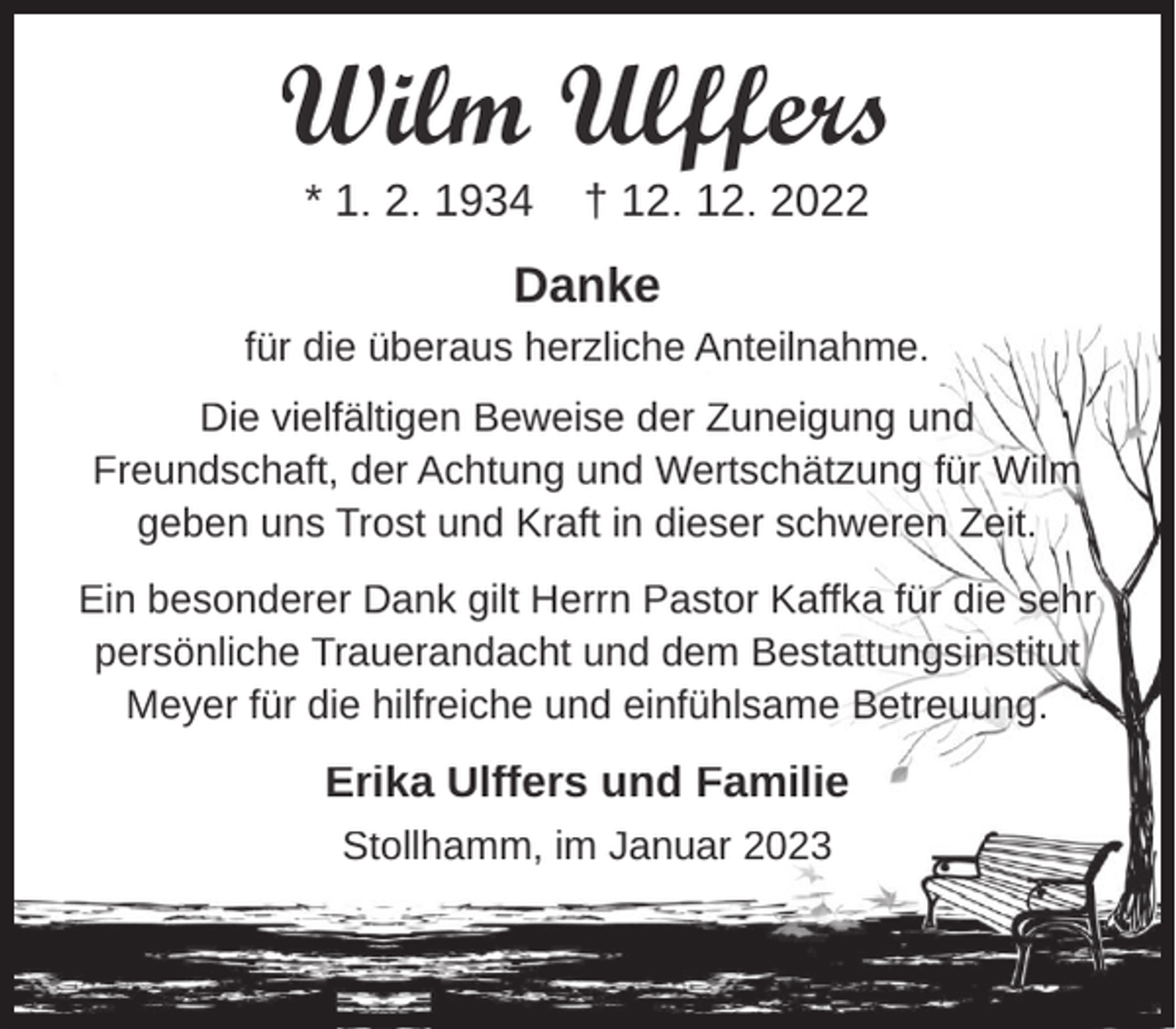 <p>Wilm Ulffers<br />* 1. 2. 1934</p><p>† 12. 12. 2022</p><p>Danke<br />für die überaus herzliche Anteilnahme.<br />Die vielfältigen Beweise der Zuneigung und<br />Freundschaft, der Achtung und Wertschätzung für Wilm<br />geben uns Trost und Kraft in dieser schweren Zeit.<br />Ein besonderer Dank gilt Herrn Pastor Kaffka für die sehr<br />persönliche Trauerandacht und dem Bestattungsinstitut<br />Meyer für die hilfreiche und einfühlsame Betreuung.</p><p>Erika Ulffers und Familie<br />Stollhamm, im Januar 2023</p>