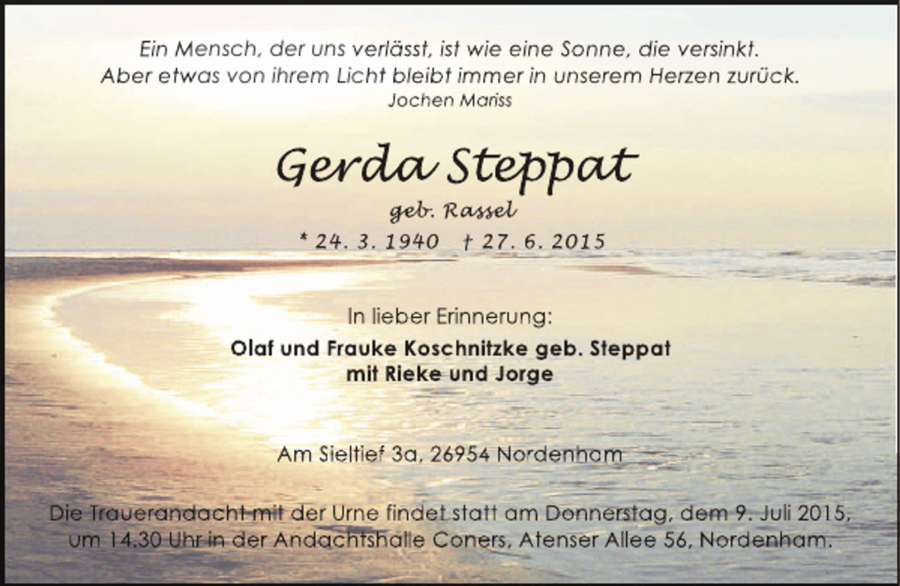 <p>Ein Mensch, der uns verlässt, ist wie eine Sonne, die versinkt.<br />Aber etwas von ihrem Licht bleibt immer in unserem Herzen zurück.<br />Jochen Mariss</p><p>Gerda Step at<br />erda eppat<br />r a<br />p t<br />geb assel<br />geb Rassel<br />eb.<br />sse<br />* 24. 3. 1940</p><p>† 27. 6. 2015</p><p>In lieber Erinnerung:<br />Olaf und Frauke Koschnitzke geb. Steppat<br />mit Rieke und Jorge<br />Am Sieltief 3a, 26954 Nordenham<br />Die Trauerandacht mit der Urne findet statt am Donnerstag, dem 9. Juli 2015,<br />um 14.30 Uhr in der Andachtshalle Coners, Atenser Allee 56, Nordenham.</p>