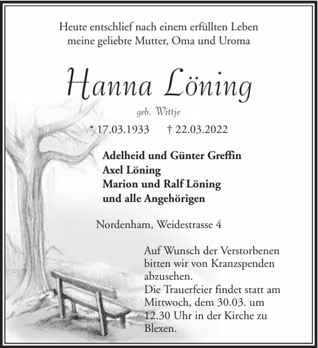 <p>Heute entschlief nach einem erfüllten Leben<br />meine geliebte Mutter, Oma und Uroma</p><p>Hanna Löning<br />geb. Wittje</p><p>* 17.03.1933</p><p>† 22.03.2022</p><p>Adelheid und Günter Greffin<br />Axel Löning<br />Marion und Ralf Löning<br />und alle Angehörigen<br />Nordenham, Weidestrasse 4<br />Auf Wunsch der Verstorbenen<br />bitten wir von Kranzspenden<br />abzusehen.<br />Die Trauerfeier findet statt am<br />Mittwoch, dem 30.03. um<br />12.30 Uhr in der Kirche zu<br />Blexen.</p>