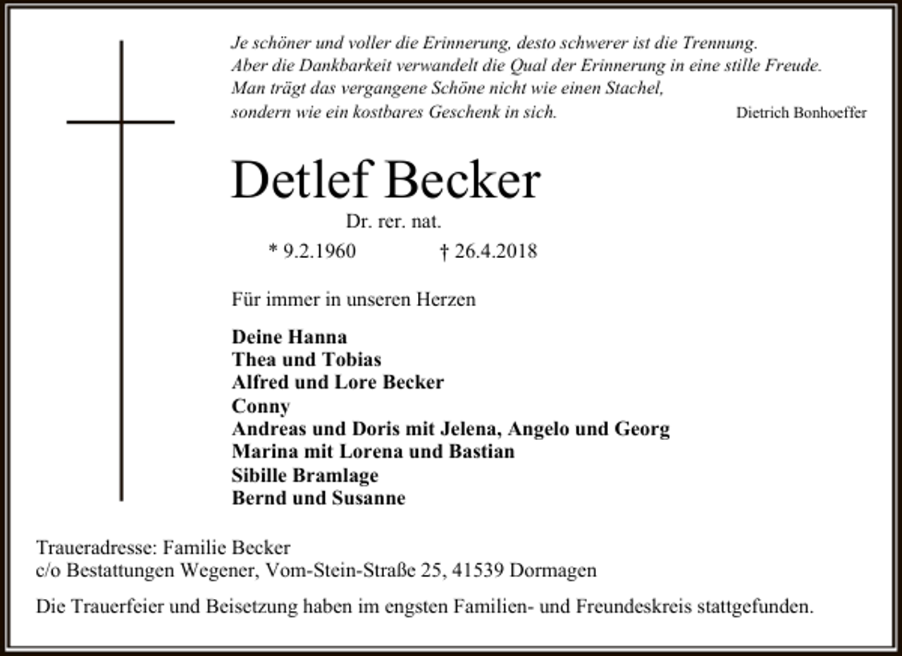 <p>Je schöner und voller die Erinnerung, desto schwerer ist die Trennung.<br />Aber die Dankbarkeit verwandelt die Qual der Erinnerung in eine stille Freude.<br />Man trägt das vergangene Schöne nicht wie einen Stachel,<br />sondern wie ein kostbares Geschenk in sich.<br />Dietrich Bonhoeffer</p><p>Detlef Becker<br />Dr. rer. nat.<br />* 9.2.1960<br />† 26.4.2018</p><p>Für immer in unseren Herzen<br />Deine Hanna<br />Thea und Tobias<br />Alfred und Lore Becker<br />Conny<br />Andreas und Doris mit Jelena, Angelo und Georg<br />Marina mit Lorena und Bastian<br />Sibille Bramlage<br />Bernd und Susanne<br />Traueradresse: Familie Becker<br />c/o Bestattungen Wegener, Vom-Stein-Straße 25, 41539 Dormagen<br />Die Trauerfeier und Beisetzung haben im engsten Familien- und Freundeskreis stattgefunden.</p>