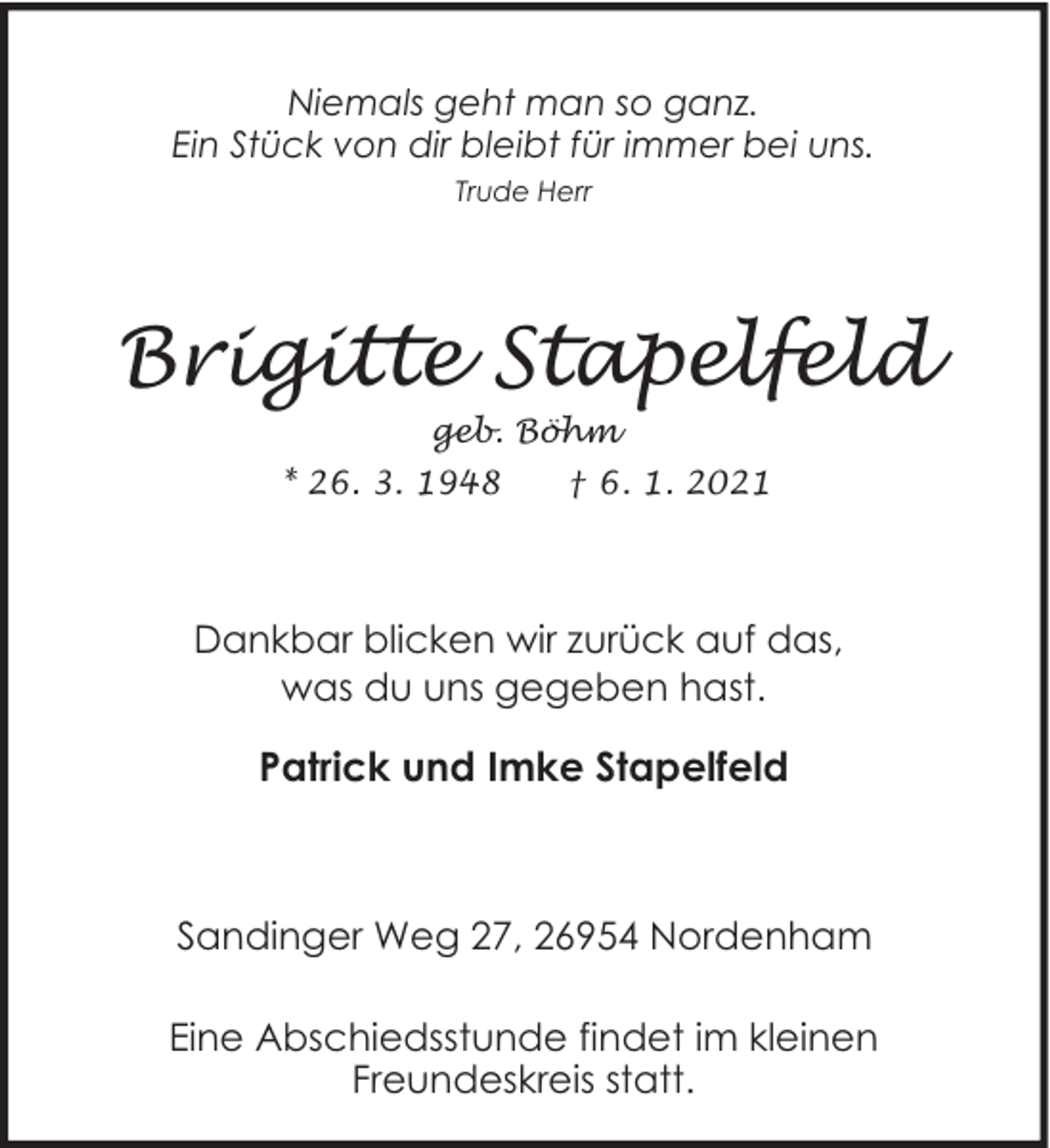 <p>Niemals geht man so ganz.<br />Ein Stück von dir bleibt für immer bei uns.<br />Trude Herr</p><p>Brigitte Stapelfeld<br />geb. Böhm</p><p>* 26. 3. 1948</p><p>† 6. 1. 2021</p><p>Dankbar blicken wir zurück auf das,<br />was du uns gegeben hast.</p><p>Patrick und Imke Stapelfeld</p><p>Sandinger Weg 27, 26954 Nordenham<br />Eine Abschiedsstunde findet im kleinen<br />Freundeskreis statt.</p>