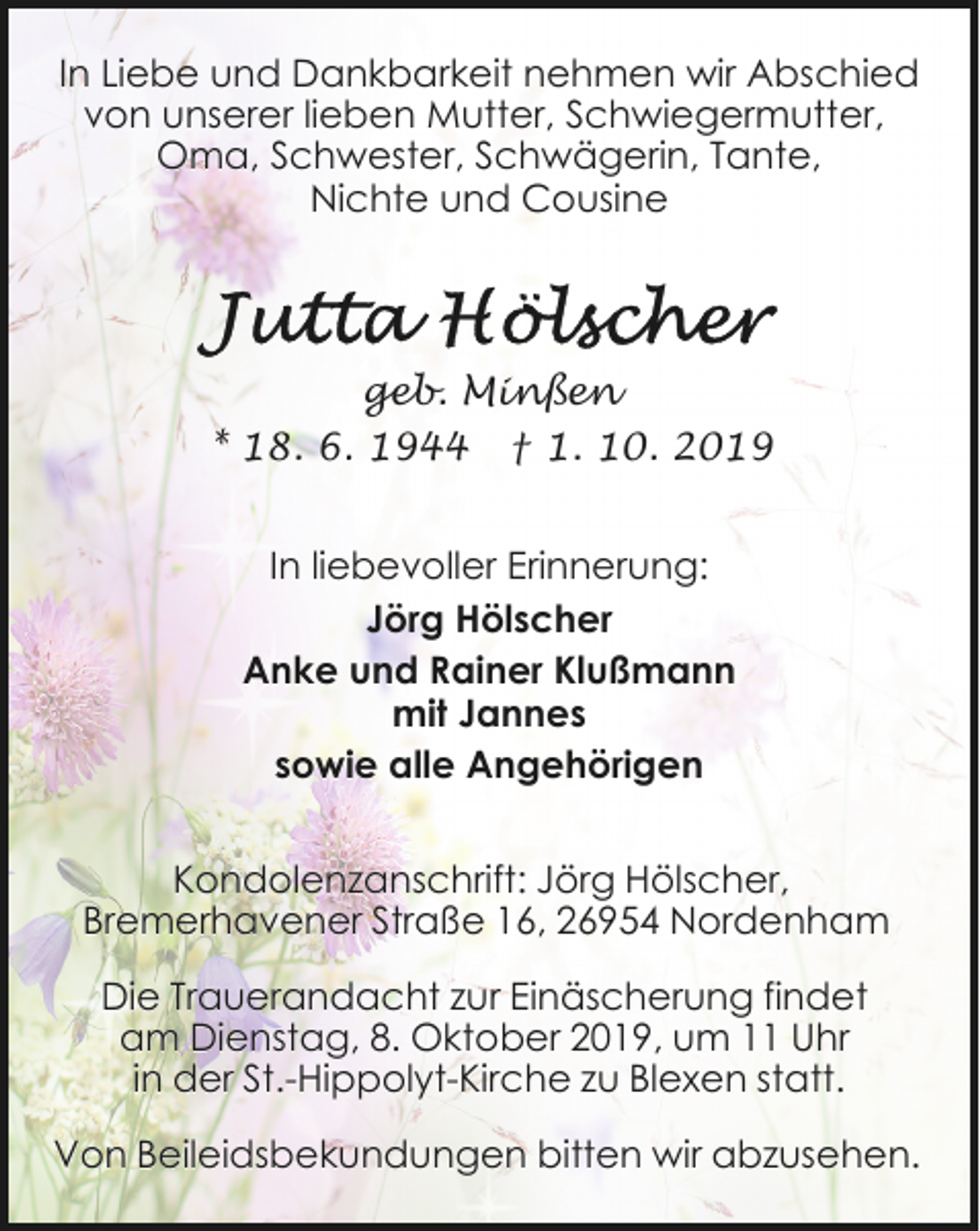 <p>In Liebe und Dankbarkeit nehmen wir Abschied<br />von unserer lieben Mutter, Schwiegermutter,<br />Oma, Schwester, Schwägerin, Tante,<br />Nichte und Cousine</p><p>geb. Minßen<br />* 18. 6. 1944 † 1. 10. 2019<br />In liebevoller Erinnerung:<br />Jörg Hölscher<br />Anke und Rainer Klußmann<br />mit Jannes<br />sowie alle Angehörigen<br />Kondolenzanschrift: Jörg Hölscher,<br />Bremerhavener Straße 16, 26954 Nordenham<br />Die Trauerandacht zur Einäscherung findet<br />am Dienstag, 8. Oktober 2019, um 11 Uhr<br />in der St.-Hippolyt-Kirche zu Blexen statt.<br />Von Beileidsbekundungen bitten wir abzusehen.</p>