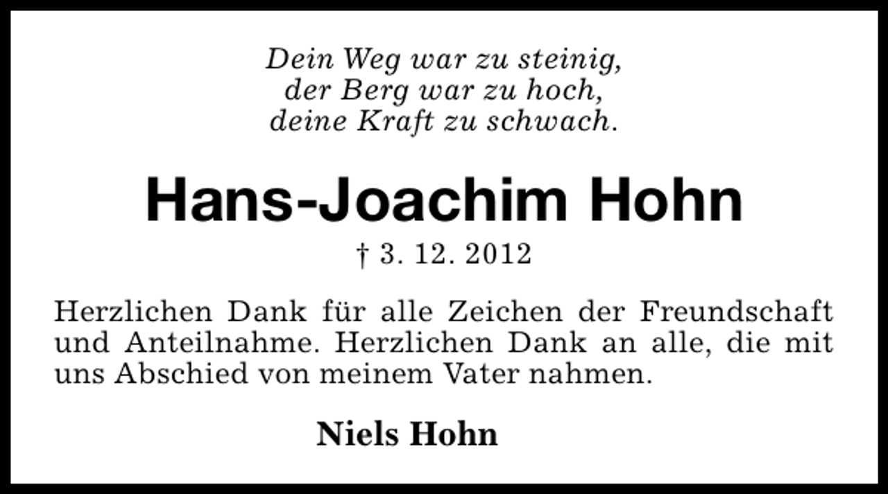 <p>Dein Weg war zu steinig,<br />der Berg war zu hoch,<br />deine Kraft zu schwach.</p><p>Hans-Joachim Hohn<br />† 3. 12. 2012</p><p>Herzlichen Dank für alle Zeichen der Freundschaft<br />und Anteilnahme. Herzlichen Dank an alle, die mit<br />uns Abschied von meinem Vater nahmen.</p><p>Niels Hohn</p>