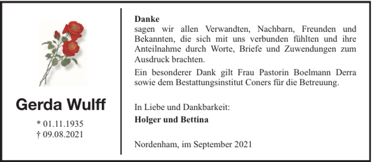 <p>Danke<br />sagen wir allen Verwandten, Nachbarn, Freunden und<br />Bekannten, die sich mit uns verbunden fühlten und ihre<br />Anteilnahme durch Worte, Briefe und Zuwendungen zum<br />Ausdruck brachten.<br />Ein besonderer Dank gilt Frau Pastorin Boelmann Derra<br />sowie dem Bestattungsinstitut Coners für die Betreuung.</p><p>Gerda Wulff<br />* 01.11.1935<br />† 09.08.2021</p><p>In Liebe und Dankbarkeit:<br />Holger und Bettina<br />Nordenham, im September 2021</p>