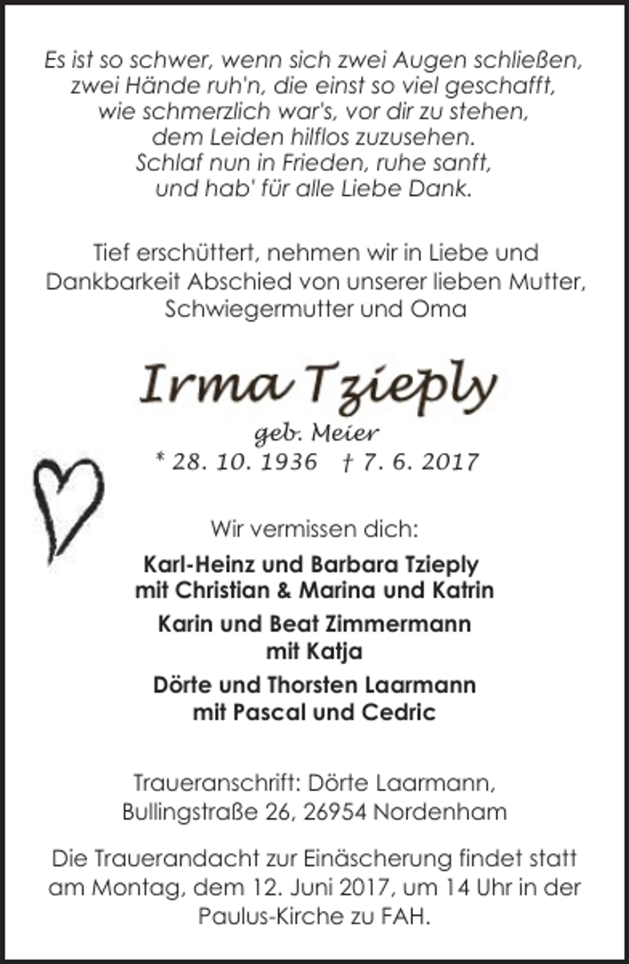 <p>Es ist so schwer, wenn sich zwei Augen schließen,<br />zwei Hände ruh'n, die einst so viel geschafft,<br />wie schmerzlich war's, vor dir zu stehen,<br />dem Leiden hilflos zuzusehen.<br />Schlaf nun in Frieden, ruhe sanft,<br />und hab' für alle Liebe Dank.<br />Tief erschüttert, nehmen wir in Liebe und<br />Dankbarkeit Abschied von unserer lieben Mutter,<br />Schwiegermutter und Oma</p>
<p>geb. Meier<br />* 28. 10. 1936 † 7. 6. 2017</p>
<p>Wir vermissen dich:<br />Karl-Heinz und Barbara Tzieply<br />mit Christian &amp; Marina und Katrin<br />Karin und Beat Zimmermann<br />mit Katja<br />Dörte und Thorsten Laarmann<br />mit Pascal und Cedric<br />Traueranschrift: Dörte Laarmann,<br />Bullingstraße 26, 26954 Nordenham<br />Die Trauerandacht zur Einäscherung findet statt<br />am Montag, dem 12. Juni 2017, um 14 Uhr in der<br />Paulus-Kirche zu FAH.</p>