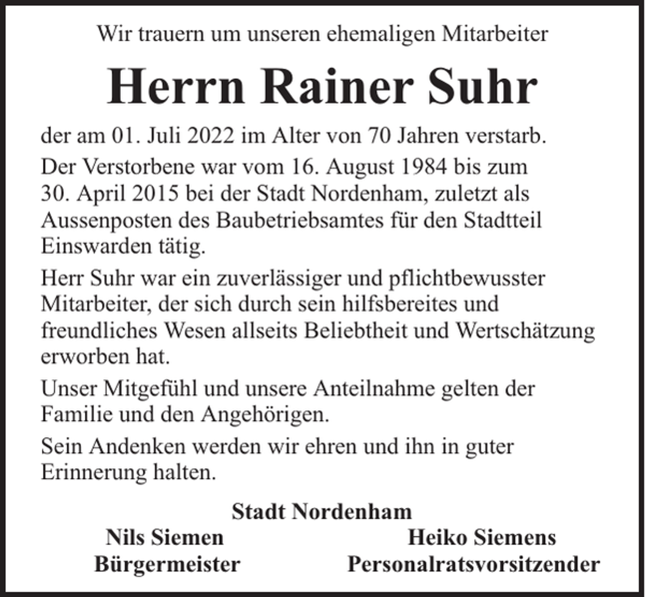 <p>Wir trauern um unseren ehemaligen Mitarbeiter</p><p>Herrn Rainer Suhr</p><p>der am 01. Juli 2022 im Alter von 70 Jahren verstarb.<br />Der Verstorbene war vom 16. August 1984 bis zum<br />30. April 2015 bei der Stadt Nordenham, zuletzt als<br />Aussenposten des Baubetriebsamtes für den Stadtteil<br />Einswarden tätig.<br />Herr Suhr war ein zuverlässiger und pflichtbewusster<br />Mitarbeiter, der sich durch sein hilfsbereites und<br />freundliches Wesen allseits Beliebtheit und Wertschätzung<br />erworben hat.<br />Unser Mitgefühl und unsere Anteilnahme gelten der<br />Familie und den Angehörigen.<br />Sein Andenken werden wir ehren und ihn in guter<br />Erinnerung halten.<br />Stadt Nordenham<br />Nils Siemen<br />Heiko Siemens<br />Bürgermeister<br />Personalratsvorsitzender</p>