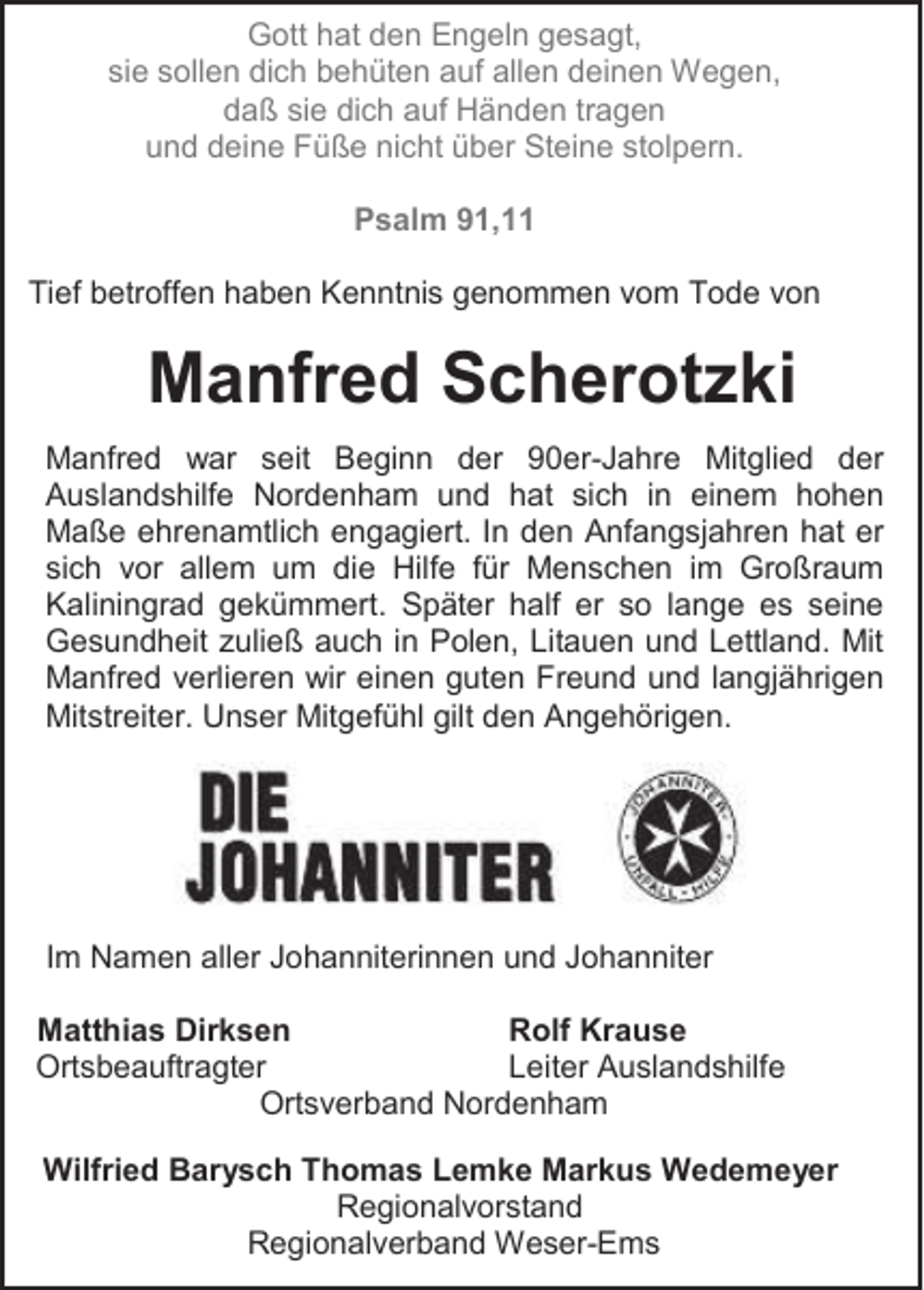 <p>Gott hat den Engeln gesagt,<br />sie sollen dich behüten auf allen deinen Wegen,<br />daß sie dich auf Händen tragen<br />und deine Füße nicht über Steine stolpern.<br />Psalm 91,11<br />Tief betroffen haben Kenntnis genommen vom Tode von</p><p>Manfred Scherotzki<br />Manfred war seit Beginn der 90er-Jahre Mitglied der<br />Auslandshilfe Nordenham und hat sich in einem hohen<br />Maße ehrenamtlich engagiert. In den Anfangsjahren hat er<br />sich vor allem um die Hilfe für Menschen im Großraum<br />Kaliningrad gekümmert. Später half er so lange es seine<br />Gesundheit zuließ auch in Polen, Litauen und Lettland. Mit<br />Manfred verlieren wir einen guten Freund und langjährigen<br />Mitstreiter. Unser Mitgefühl gilt den Angehörigen.</p><p>Im Namen aller Johanniterinnen und Johanniter<br />Matthias Dirksen<br />Rolf Krause<br />Ortsbeauftragter<br />Leiter Auslandshilfe<br />Ortsverband Nordenham<br />Wilfried Barysch Thomas Lemke Markus Wedemeyer<br />Regionalvorstand<br />Regionalverband Weser-Ems</p>
