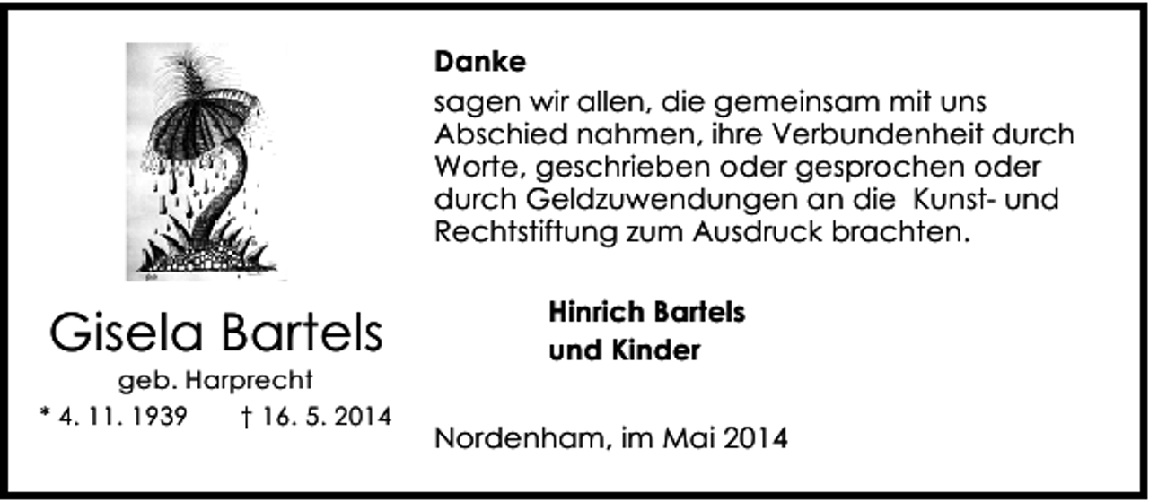 <p>Danke<br />sagen wir allen, die gemeinsam mit uns<br />Abschied nahmen, ihre Verbundenheit durch<br />Worte, geschrieben oder gesprochen oder<br />durch Geldzuwendungen an die Kunst- und<br />Rechtstiftung zum Ausdruck brachten.</p><p>Gisela Bartels</p><p>geb. Harprecht<br />* 4. 11. 1939<br />† 16. 5. 2014</p><p>Hinrich Bartels<br />und Kinder<br />Nordenham, im Mai 2014</p>