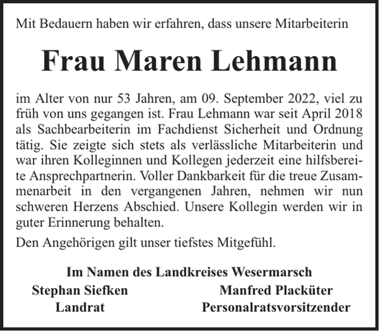 <p>Mit Bedauern haben wir erfahren, dass unsere Mitarbeiterin</p><p>Frau Maren Lehmann<br />im Alter von nur 53 Jahren, am 09. September 2022, viel zu<br />früh von uns gegangen ist. Frau Lehmann war seit April 2018<br />als Sachbearbeiterin im Fachdienst Sicherheit und Ordnung<br />tätig. Sie zeigte sich stets als verlässliche Mitarbeiterin und<br />war ihren Kolleginnen und Kollegen jederzeit eine hilfsbereite Ansprechpartnerin. Voller Dankbarkeit für die treue Zusammenarbeit in den vergangenen Jahren, nehmen wir nun<br />schweren Herzens Abschied. Unsere Kollegin werden wir in<br />guter Erinnerung behalten.<br />Den Angehörigen gilt unser tiefstes Mitgefühl.<br />Im Namen des Landkreises Wesermarsch<br />Stephan Siefken<br />Manfred Placküter<br />Landrat<br />Personalratsvorsitzender</p>
