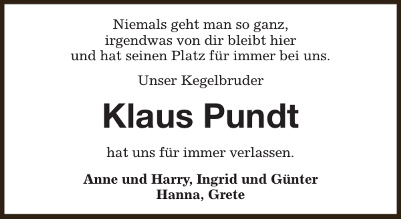 <p>Niemals geht man so ganz,<br />irgendwas von dir bleibt hier<br />und hat seinen Platz für immer bei uns.<br />Unser Kegelbruder</p><p>Klaus Pundt<br />hat uns für immer verlassen.<br />Anne und Harry, Ingrid und Günter<br />Hanna, Grete</p>